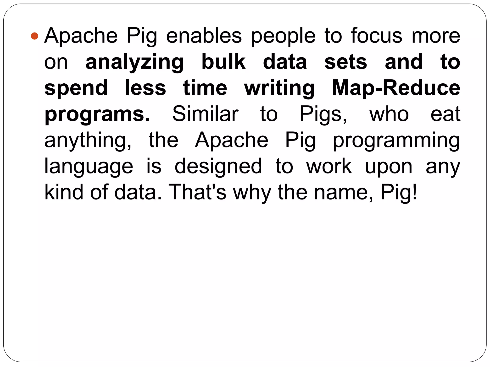  Apache Pig enables people to focus more
on analyzing bulk data sets and to
spend less time writing Map-Reduce
programs. Similar to Pigs, who eat
anything, the Apache Pig programming
language is designed to work upon any
kind of data. That's why the name, Pig!
 
