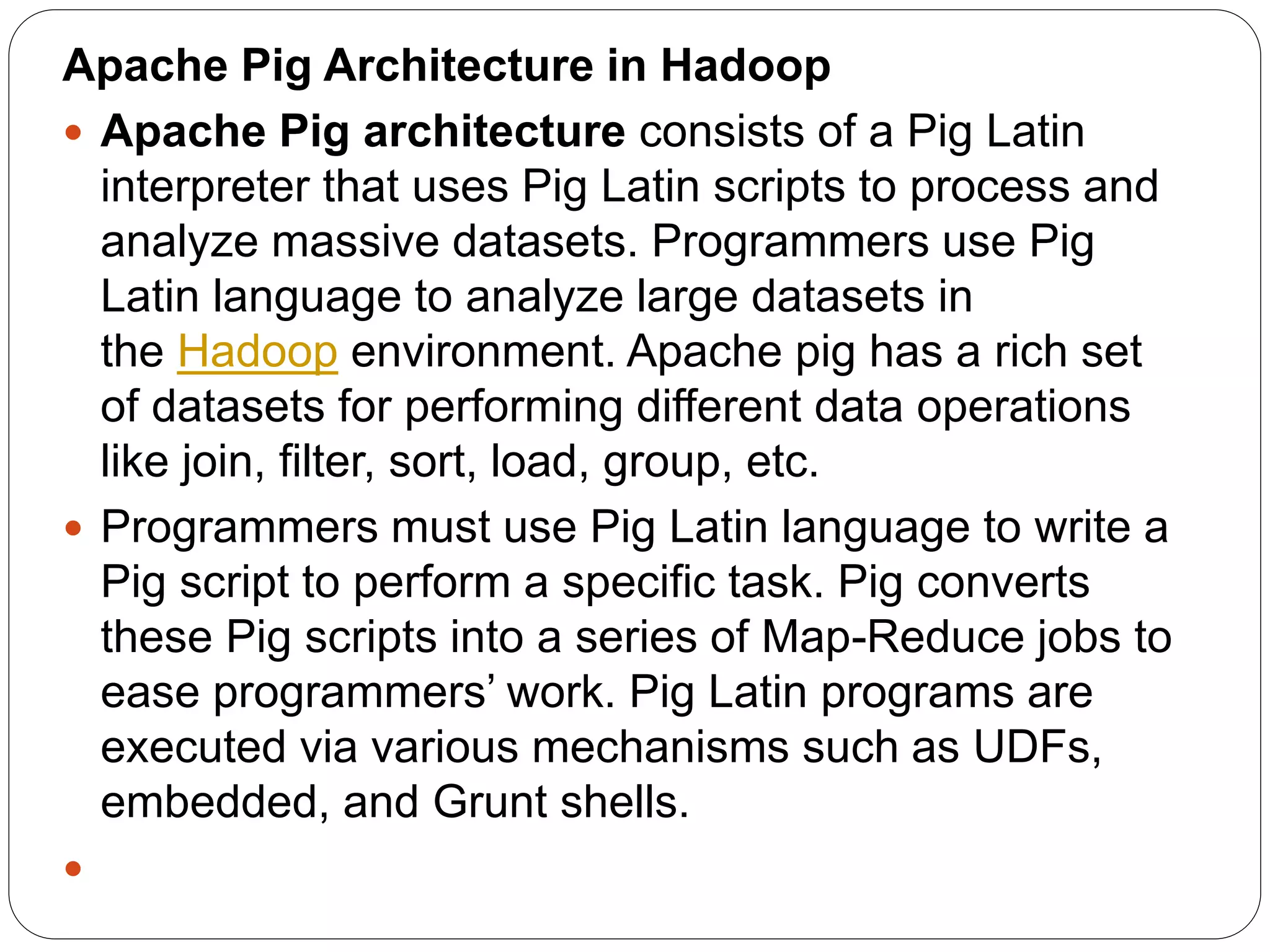 Apache Pig Architecture in Hadoop
 Apache Pig architecture consists of a Pig Latin
interpreter that uses Pig Latin scripts to process and
analyze massive datasets. Programmers use Pig
Latin language to analyze large datasets in
the Hadoop environment. Apache pig has a rich set
of datasets for performing different data operations
like join, filter, sort, load, group, etc.
 Programmers must use Pig Latin language to write a
Pig script to perform a specific task. Pig converts
these Pig scripts into a series of Map-Reduce jobs to
ease programmers’ work. Pig Latin programs are
executed via various mechanisms such as UDFs,
embedded, and Grunt shells.

 