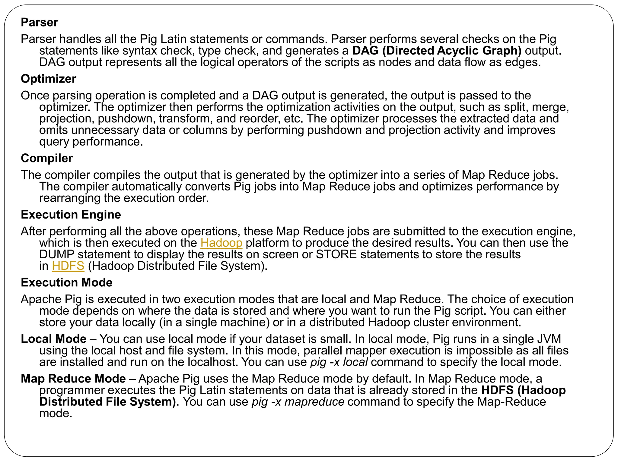 Parser
Parser handles all the Pig Latin statements or commands. Parser performs several checks on the Pig
statements like syntax check, type check, and generates a DAG (Directed Acyclic Graph) output.
DAG output represents all the logical operators of the scripts as nodes and data flow as edges.
Optimizer
Once parsing operation is completed and a DAG output is generated, the output is passed to the
optimizer. The optimizer then performs the optimization activities on the output, such as split, merge,
projection, pushdown, transform, and reorder, etc. The optimizer processes the extracted data and
omits unnecessary data or columns by performing pushdown and projection activity and improves
query performance.
Compiler
The compiler compiles the output that is generated by the optimizer into a series of Map Reduce jobs.
The compiler automatically converts Pig jobs into Map Reduce jobs and optimizes performance by
rearranging the execution order.
Execution Engine
After performing all the above operations, these Map Reduce jobs are submitted to the execution engine,
which is then executed on the Hadoop platform to produce the desired results. You can then use the
DUMP statement to display the results on screen or STORE statements to store the results
in HDFS (Hadoop Distributed File System).
Execution Mode
Apache Pig is executed in two execution modes that are local and Map Reduce. The choice of execution
mode depends on where the data is stored and where you want to run the Pig script. You can either
store your data locally (in a single machine) or in a distributed Hadoop cluster environment.
Local Mode – You can use local mode if your dataset is small. In local mode, Pig runs in a single JVM
using the local host and file system. In this mode, parallel mapper execution is impossible as all files
are installed and run on the localhost. You can use pig -x local command to specify the local mode.
Map Reduce Mode – Apache Pig uses the Map Reduce mode by default. In Map Reduce mode, a
programmer executes the Pig Latin statements on data that is already stored in the HDFS (Hadoop
Distributed File System). You can use pig -x mapreduce command to specify the Map-Reduce
mode.
 