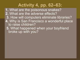 Activity 4, pp. 62–63:  1.  What are the poisonous snakes?  2.  What are the adverse effects? 3.  How will computers eliminate libraries?  4.  Why is San Francisco a wonderful place to raise children? 5.  What happened when your boyfriend broke up with you?  