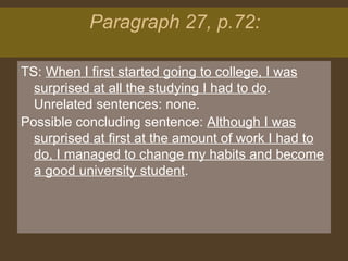 Paragraph 27, p.72:  TS:  When I first started going to college, I was surprised at all the studying I had to do . Unrelated sentences: none.  Possible concluding sentence:  Although I was surprised at first at the amount of work I had to do, I managed to change my habits and become a good university student .  