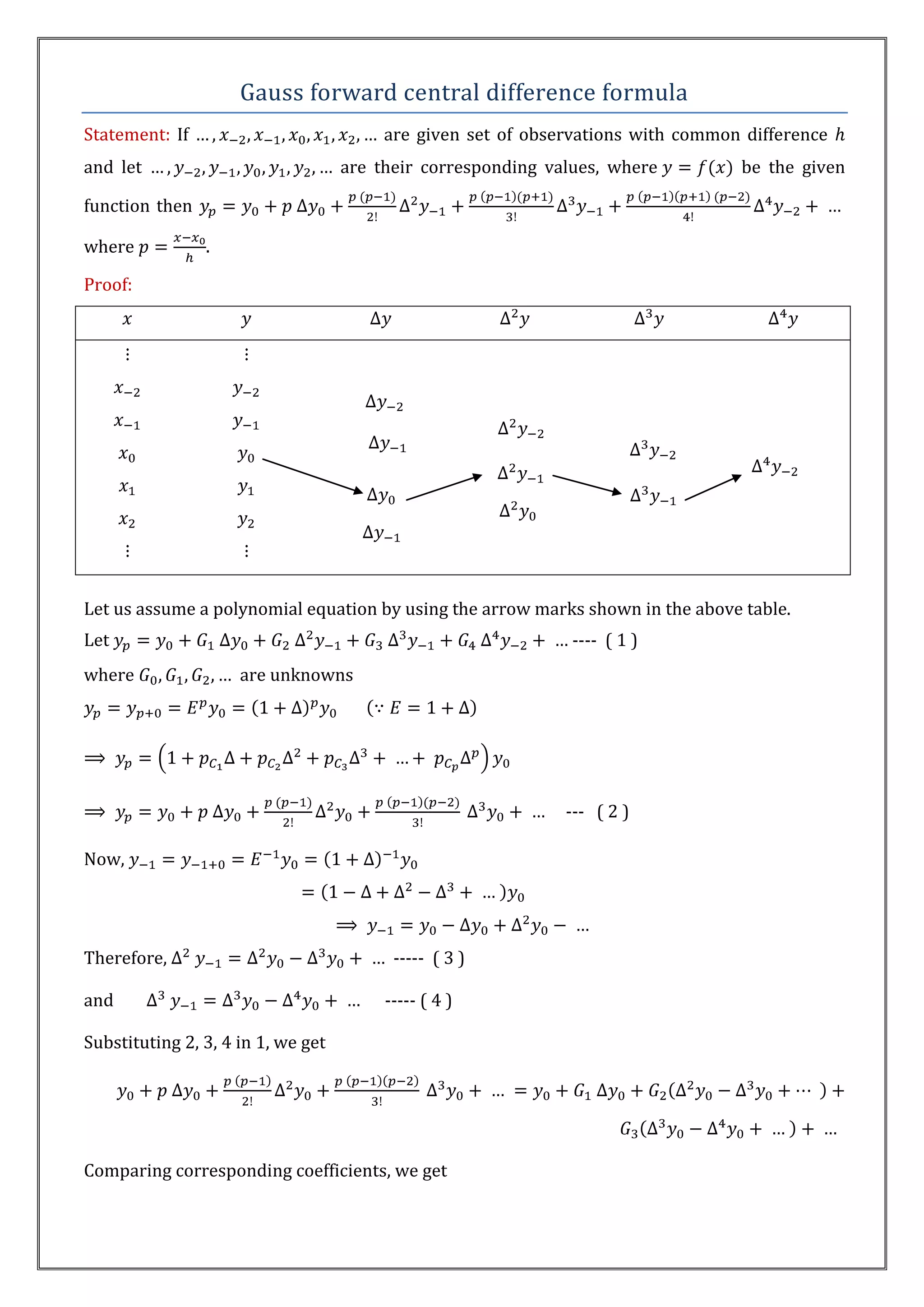 Gauss forward central difference formula
Statement: If                            are given set of observations with common difference
and let                             are their corresponding values, where         be the given

function then

where           .

Proof:




Let us assume a polynomial equation by using the arrow marks shown in the above table.
Let                                                            ---- ( 1 )
where                are unknowns




                                                              --- ( 2 )

Now,




Therefore,                                ----- ( 3 )

and                                      ----- ( 4 )

Substituting 2, 3, 4 in 1, we get




Comparing corresponding coefficients, we get
 