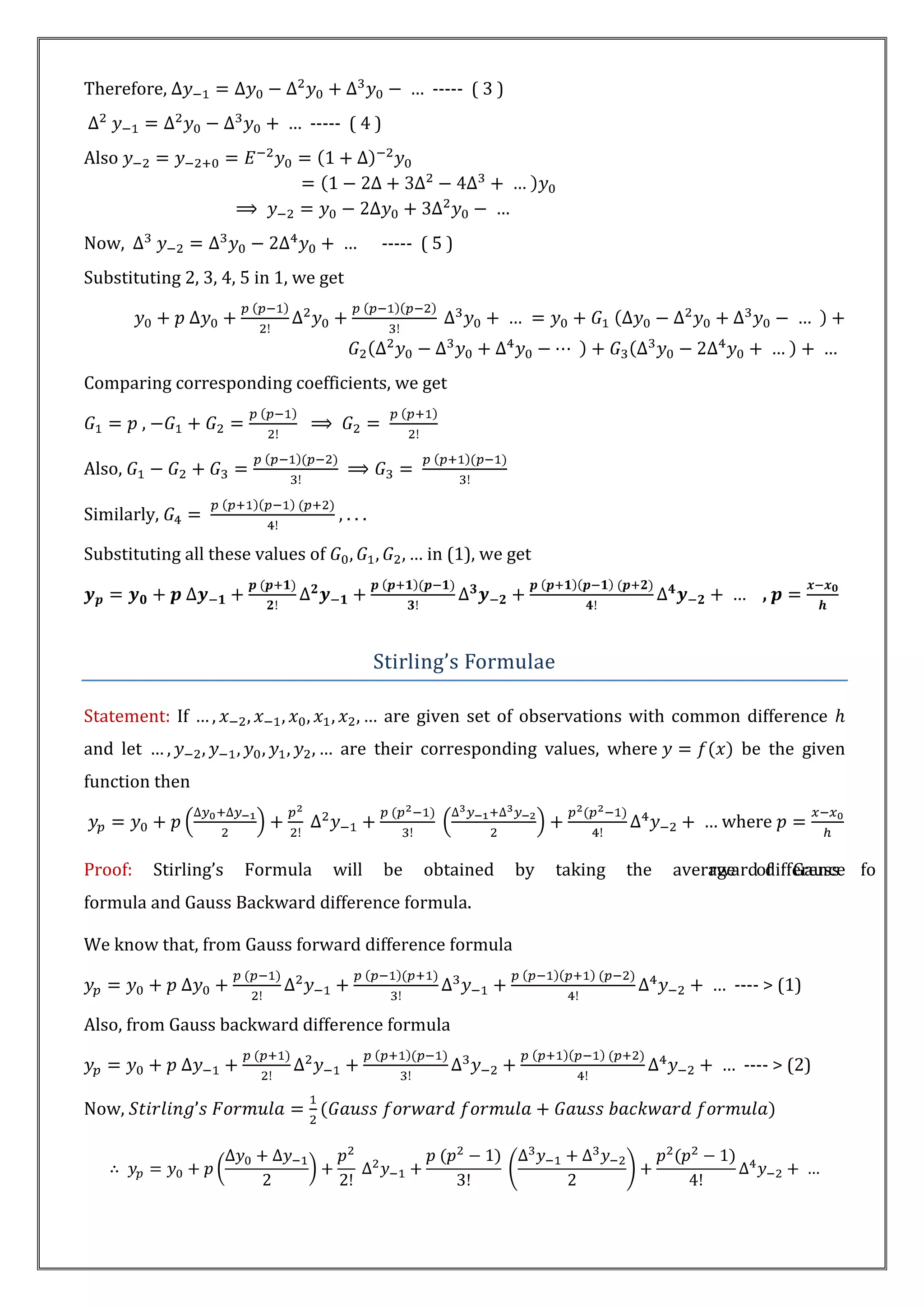 Therefore,                                          ----- ( 3 )
                                 ----- ( 4 )
Also



Now,                                        ----- ( 5 )
Substituting 2, 3, 4, 5 in 1, we get




Comparing corresponding coefficients, we get

          ,

Also,

Similarly,                           ,...

Substituting all these values of                    in (1), we get

                                                                                                ,


                                            Stirling’s Formulae

Statement: If                                  are given set of observations with common difference
and let                               are their corresponding values, where                  be the given
function then

                                                                                          where

Proof:        Stirling’s   Formula   will      be   obtained      by   taking   the   average of Gauss fo
                                                                                          rward difference
formula and Gauss Backward difference formula.

We know that, from Gauss forward difference formula

                                                                                            ---- > (1)

Also, from Gauss backward difference formula

                                                                                             ---- > (2)

Now,
 