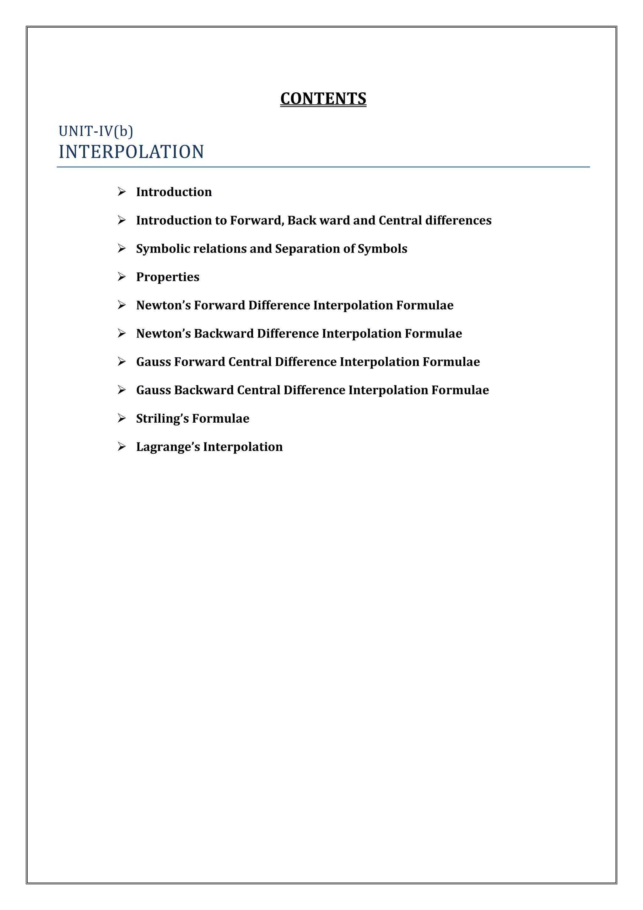 CONTENTS
UNIT-IV(b)
INTERPOLATION
        Introduction

        Introduction to Forward, Back ward and Central differences

        Symbolic relations and Separation of Symbols

        Properties

        Newton’s Forward Difference Interpolation Formulae

        Newton’s Backward Difference Interpolation Formulae

        Gauss Forward Central Difference Interpolation Formulae

        Gauss Backward Central Difference Interpolation Formulae

        Striling’s Formulae

        Lagrange’s Interpolation
 