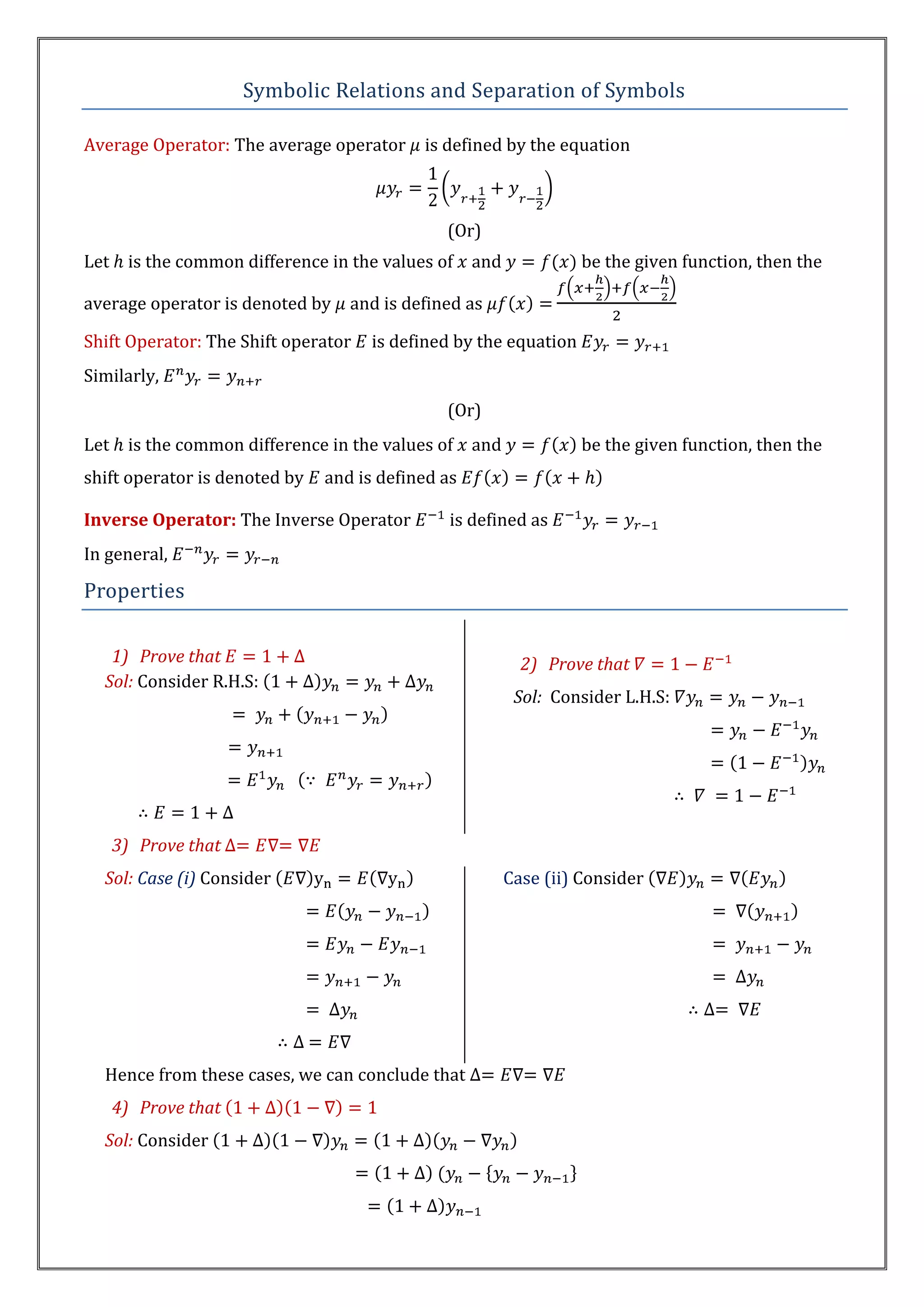 Symbolic Relations and Separation of Symbols

Average Operator: The average operator      is defined by the equation



                                               (Or)
Let    is the common difference in the values of   and             be the given function, then the

average operator is denoted by     and is defined as

Shift Operator: The Shift operator   is defined by the equation
Similarly,
                                               (Or)
Let    is the common difference in the values of   and             be the given function, then the
shift operator is denoted by   and is defined as

Inverse Operator: The Inverse Operator         is defined as
In general,

Properties

   1) Prove that                                           2) Prove that
  Sol: Consider R.H.S:
                                                          Sol: Consider L.H.S:




      3) Prove that
  Sol: Case (i) Consider                                 Case (ii) Consider




  Hence from these cases, we can conclude that
      4) Prove that
  Sol: Consider
 
