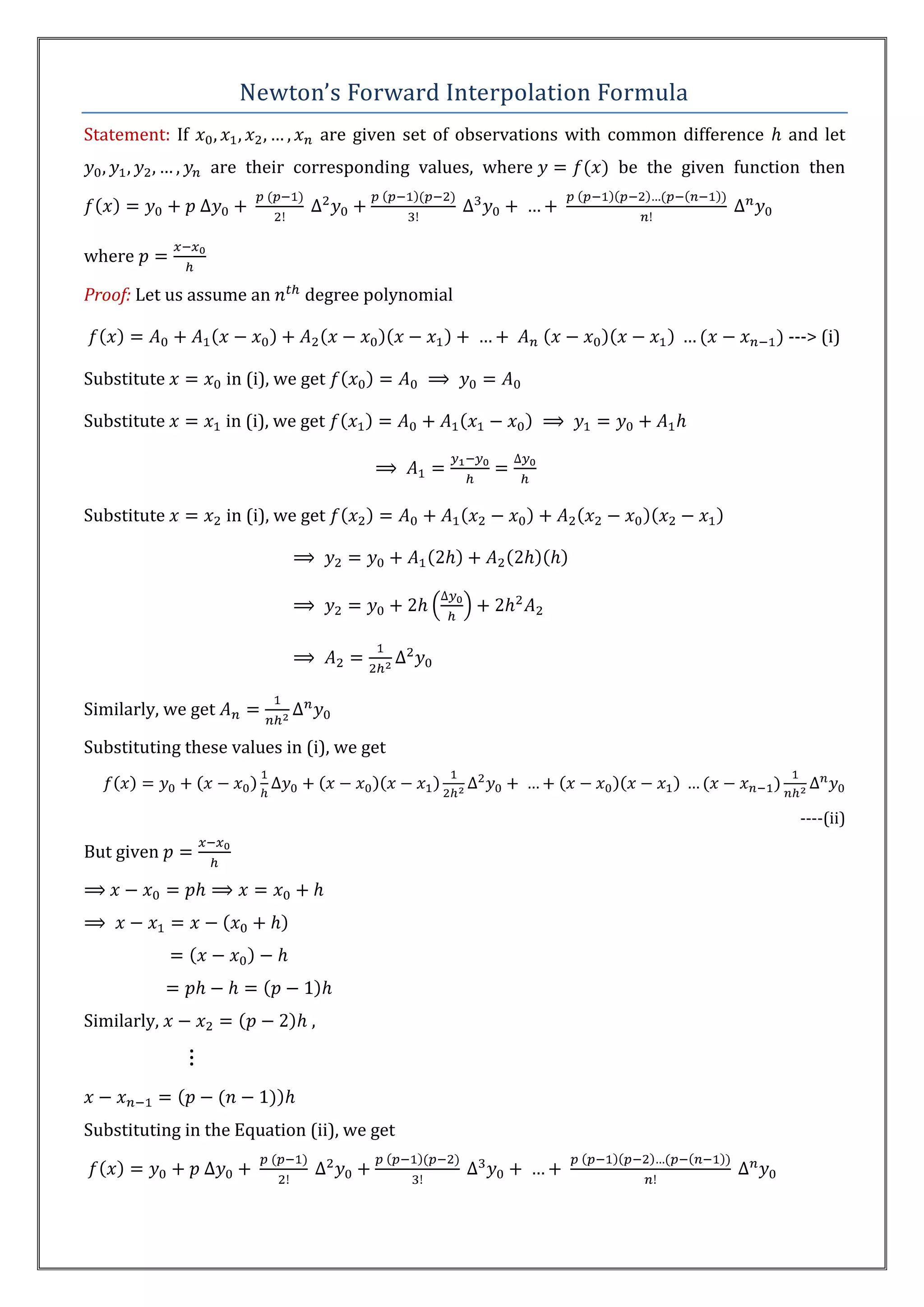 Newton’s Forward Interpolation Formula
Statement: If                       are given set of observations with common difference   and let
                are their corresponding values, where                 be the given function then



where

Proof: Let us assume an        degree polynomial

                                                                                           ---> (i)

Substitute          in (i), we get

Substitute          in (i), we get




Substitute          in (i), we get




Similarly, we get

Substituting these values in (i), we get


                                                                                            ----(ii)
But given




Similarly,                      ,




Substituting in the Equation (ii), we get
 