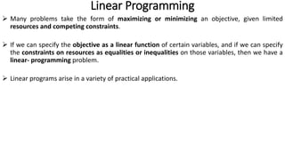 Linear Programming
 Many problems take the form of maximizing or minimizing an objective, given limited
resources and competing constraints.
 If we can specify the objective as a linear function of certain variables, and if we can specify
the constraints on resources as equalities or inequalities on those variables, then we have a
linear- programming problem.
 Linear programs arise in a variety of practical applications.
 