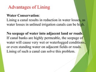 Advantages of Lining
Water Conservation:
Lining a canal results in reduction in water losses, as
water losses in unlined irrigation canals can be high.
No seepage of water into adjacent land or roads:
If canal banks are highly permeable, the seepage of
water will cause very wet or waterlogged conditions,
or even standing water on adjacent fields or roads.
Lining of such a canal can solve this problem.
 