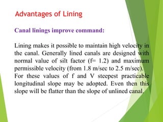 Advantages of Lining
Canal linings improve command:
Lining makes it possible to maintain high velocity in
the canal. Generally lined canals are designed with
normal value of silt factor (f= 1.2) and maximum
permissible velocity (from 1.8 m/sec to 2.5 m/sec).
For these values of f and V steepest practicable
longitudinal slope may be adopted. Even then this
slope will be flatter than the slope of unlined canal.
 