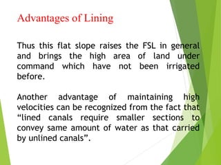 Advantages of Lining
Thus this flat slope raises the FSL in general
and brings the high area of land under
command which have not been irrigated
before.
Another advantage of maintaining high
velocities can be recognized from the fact that
“lined canals require smaller sections to
convey same amount of water as that carried
by unlined canals”.
 
