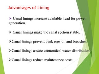 Advantages of Lining
 Canal linings increase available head for power
generation.
 Canal linings make the canal section stable.
Canal linings prevent bank erosion and breaches.
Canal linings assure economical water distribution
Canal linings reduce maintenance costs
 