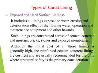 Types of Canal Lining
 Exposed and Hard Surface Linings:-
It includes all linings exposed to wear, erosion and
deterioration effect of the flowing water, operation and
maintenance equipment and other hazards.
Such linings are constructed across of cement concrete
and mortars, bricks, stones and exposed membranes.
Although the initial cost of all these linings is
generally high, the reinforced cement concrete linings
are costliest and are usually recommended for use only
where structural safety is the primary consideration
 