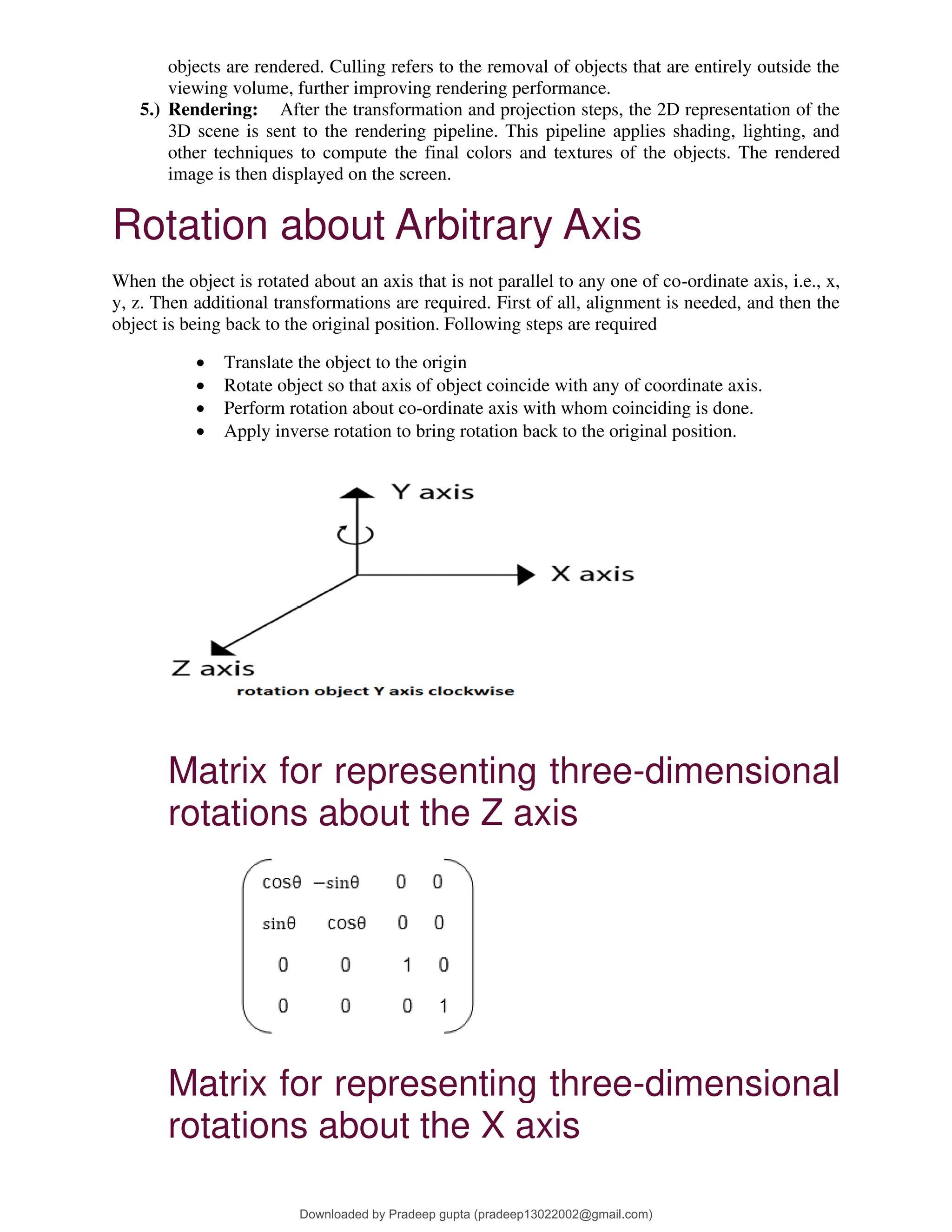 objects are rendered. Culling refers to the removal of objects that are entirely outside the
viewing volume, further improving rendering performance.
5.) Rendering: After the transformation and projection steps, the 2D representation of the
3D scene is sent to the rendering pipeline. This pipeline applies shading, lighting, and
other techniques to compute the final colors and textures of the objects. The rendered
image is then displayed on the screen.
Rotation about Arbitrary Axis
When the object is rotated about an axis that is not parallel to any one of co-ordinate axis, i.e., x,
y, z. Then additional transformations are required. First of all, alignment is needed, and then the
object is being back to the original position. Following steps are required
• Translate the object to the origin
• Rotate object so that axis of object coincide with any of coordinate axis.
• Perform rotation about co-ordinate axis with whom coinciding is done.
• Apply inverse rotation to bring rotation back to the original position.
Matrix for representing three-dimensional
rotations about the Z axis
Matrix for representing three-dimensional
rotations about the X axis
Downloaded by Pradeep gupta (pradeep13022002@gmail.com)
lOMoARcPSD|38515779
 