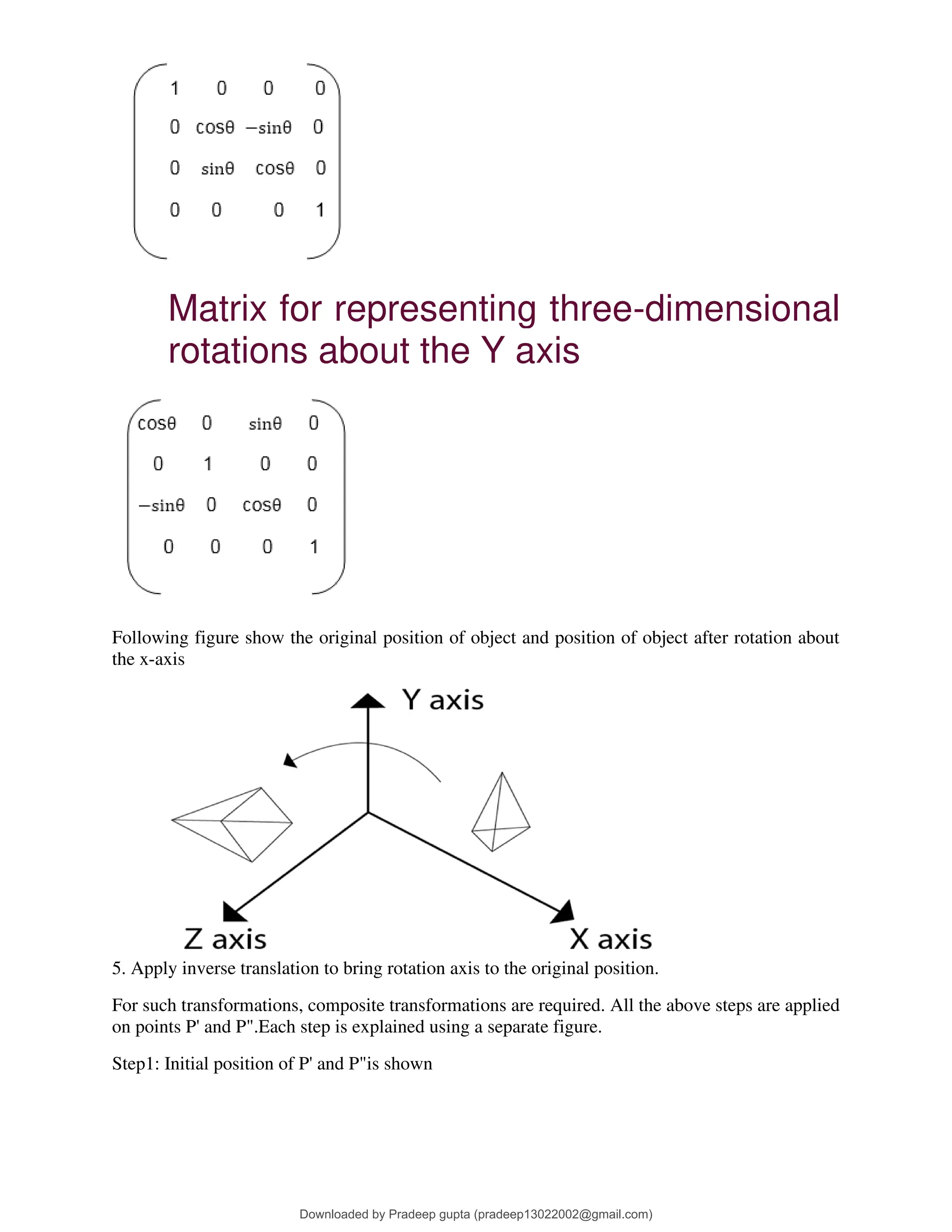 Matrix for representing three-dimensional
rotations about the Y axis
Following figure show the original position of object and position of object after rotation about
the x-axis
5. Apply inverse translation to bring rotation axis to the original position.
For such transformations, composite transformations are required. All the above steps are applied
on points P' and P".Each step is explained using a separate figure.
Step1: Initial position of P' and P"is shown
Downloaded by Pradeep gupta (pradeep13022002@gmail.com)
lOMoARcPSD|38515779
 