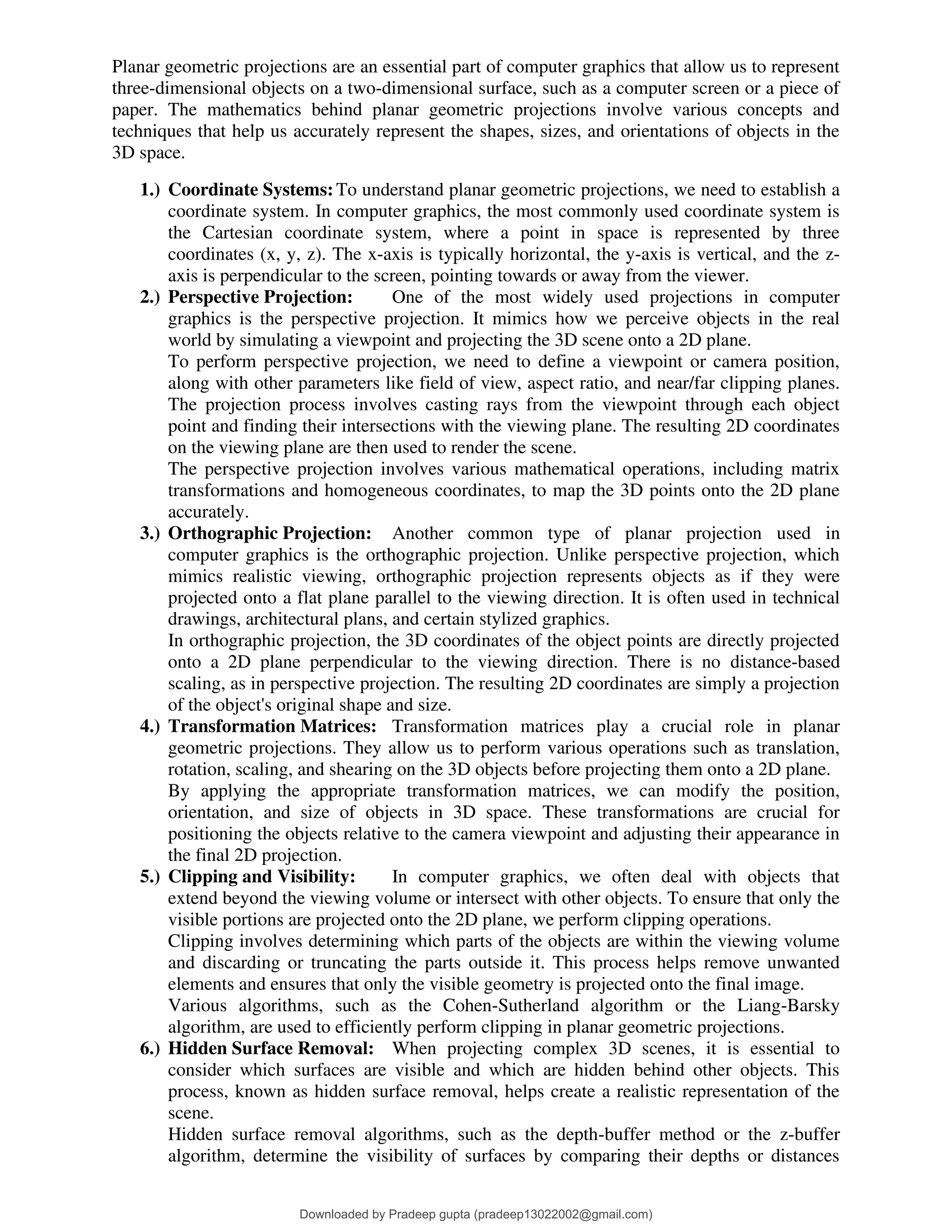 Planar geometric projections are an essential part of computer graphics that allow us to represent
three-dimensional objects on a two-dimensional surface, such as a computer screen or a piece of
paper. The mathematics behind planar geometric projections involve various concepts and
techniques that help us accurately represent the shapes, sizes, and orientations of objects in the
3D space.
1.) Coordinate Systems:To understand planar geometric projections, we need to establish a
coordinate system. In computer graphics, the most commonly used coordinate system is
the Cartesian coordinate system, where a point in space is represented by three
coordinates (x, y, z). The x-axis is typically horizontal, the y-axis is vertical, and the z-
axis is perpendicular to the screen, pointing towards or away from the viewer.
2.) Perspective Projection: One of the most widely used projections in computer
graphics is the perspective projection. It mimics how we perceive objects in the real
world by simulating a viewpoint and projecting the 3D scene onto a 2D plane.
To perform perspective projection, we need to define a viewpoint or camera position,
along with other parameters like field of view, aspect ratio, and near/far clipping planes.
The projection process involves casting rays from the viewpoint through each object
point and finding their intersections with the viewing plane. The resulting 2D coordinates
on the viewing plane are then used to render the scene.
The perspective projection involves various mathematical operations, including matrix
transformations and homogeneous coordinates, to map the 3D points onto the 2D plane
accurately.
3.) Orthographic Projection: Another common type of planar projection used in
computer graphics is the orthographic projection. Unlike perspective projection, which
mimics realistic viewing, orthographic projection represents objects as if they were
projected onto a flat plane parallel to the viewing direction. It is often used in technical
drawings, architectural plans, and certain stylized graphics.
In orthographic projection, the 3D coordinates of the object points are directly projected
onto a 2D plane perpendicular to the viewing direction. There is no distance-based
scaling, as in perspective projection. The resulting 2D coordinates are simply a projection
of the object's original shape and size.
4.) Transformation Matrices: Transformation matrices play a crucial role in planar
geometric projections. They allow us to perform various operations such as translation,
rotation, scaling, and shearing on the 3D objects before projecting them onto a 2D plane.
By applying the appropriate transformation matrices, we can modify the position,
orientation, and size of objects in 3D space. These transformations are crucial for
positioning the objects relative to the camera viewpoint and adjusting their appearance in
the final 2D projection.
5.) Clipping and Visibility: In computer graphics, we often deal with objects that
extend beyond the viewing volume or intersect with other objects. To ensure that only the
visible portions are projected onto the 2D plane, we perform clipping operations.
Clipping involves determining which parts of the objects are within the viewing volume
and discarding or truncating the parts outside it. This process helps remove unwanted
elements and ensures that only the visible geometry is projected onto the final image.
Various algorithms, such as the Cohen-Sutherland algorithm or the Liang-Barsky
algorithm, are used to efficiently perform clipping in planar geometric projections.
6.) Hidden Surface Removal: When projecting complex 3D scenes, it is essential to
consider which surfaces are visible and which are hidden behind other objects. This
process, known as hidden surface removal, helps create a realistic representation of the
scene.
Hidden surface removal algorithms, such as the depth-buffer method or the z-buffer
algorithm, determine the visibility of surfaces by comparing their depths or distances
Downloaded by Pradeep gupta (pradeep13022002@gmail.com)
lOMoARcPSD|38515779
 