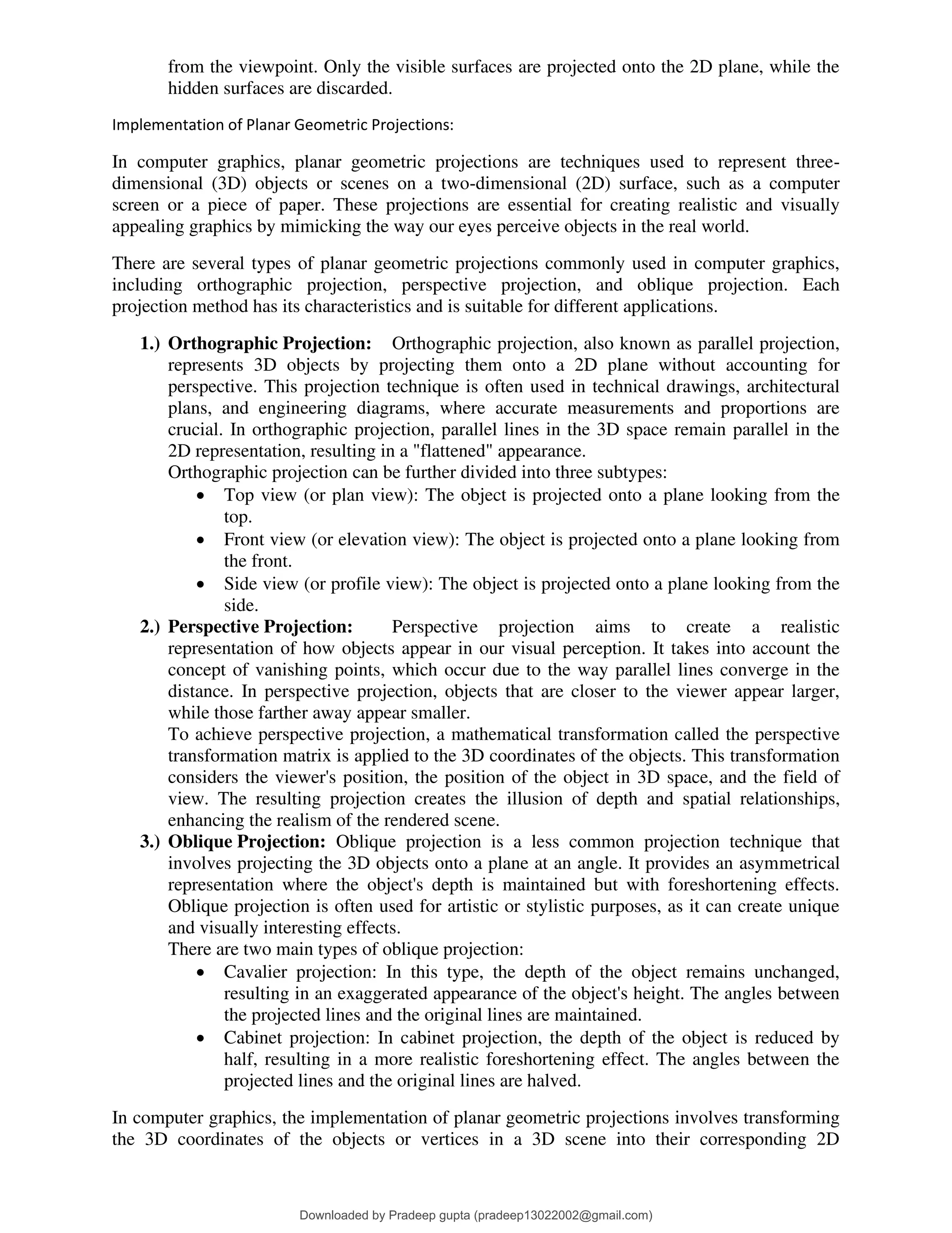 from the viewpoint. Only the visible surfaces are projected onto the 2D plane, while the
hidden surfaces are discarded.
Implementation of Planar Geometric Projections:
In computer graphics, planar geometric projections are techniques used to represent three-
dimensional (3D) objects or scenes on a two-dimensional (2D) surface, such as a computer
screen or a piece of paper. These projections are essential for creating realistic and visually
appealing graphics by mimicking the way our eyes perceive objects in the real world.
There are several types of planar geometric projections commonly used in computer graphics,
including orthographic projection, perspective projection, and oblique projection. Each
projection method has its characteristics and is suitable for different applications.
1.) Orthographic Projection: Orthographic projection, also known as parallel projection,
represents 3D objects by projecting them onto a 2D plane without accounting for
perspective. This projection technique is often used in technical drawings, architectural
plans, and engineering diagrams, where accurate measurements and proportions are
crucial. In orthographic projection, parallel lines in the 3D space remain parallel in the
2D representation, resulting in a "flattened" appearance.
Orthographic projection can be further divided into three subtypes:
• Top view (or plan view): The object is projected onto a plane looking from the
top.
• Front view (or elevation view): The object is projected onto a plane looking from
the front.
• Side view (or profile view): The object is projected onto a plane looking from the
side.
2.) Perspective Projection: Perspective projection aims to create a realistic
representation of how objects appear in our visual perception. It takes into account the
concept of vanishing points, which occur due to the way parallel lines converge in the
distance. In perspective projection, objects that are closer to the viewer appear larger,
while those farther away appear smaller.
To achieve perspective projection, a mathematical transformation called the perspective
transformation matrix is applied to the 3D coordinates of the objects. This transformation
considers the viewer's position, the position of the object in 3D space, and the field of
view. The resulting projection creates the illusion of depth and spatial relationships,
enhancing the realism of the rendered scene.
3.) Oblique Projection: Oblique projection is a less common projection technique that
involves projecting the 3D objects onto a plane at an angle. It provides an asymmetrical
representation where the object's depth is maintained but with foreshortening effects.
Oblique projection is often used for artistic or stylistic purposes, as it can create unique
and visually interesting effects.
There are two main types of oblique projection:
• Cavalier projection: In this type, the depth of the object remains unchanged,
resulting in an exaggerated appearance of the object's height. The angles between
the projected lines and the original lines are maintained.
• Cabinet projection: In cabinet projection, the depth of the object is reduced by
half, resulting in a more realistic foreshortening effect. The angles between the
projected lines and the original lines are halved.
In computer graphics, the implementation of planar geometric projections involves transforming
the 3D coordinates of the objects or vertices in a 3D scene into their corresponding 2D
Downloaded by Pradeep gupta (pradeep13022002@gmail.com)
lOMoARcPSD|38515779
 