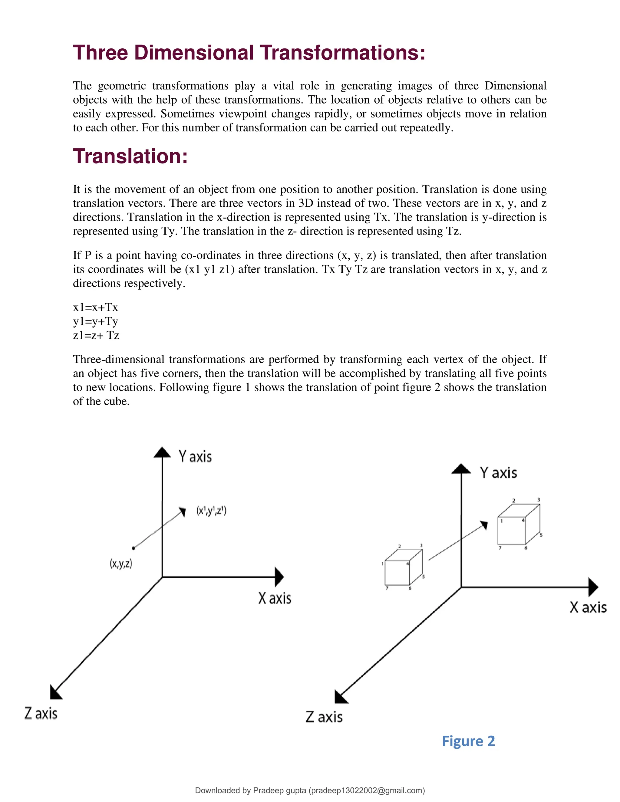 Three Dimensional Transformations:
The geometric transformations play a vital role in generating images of three Dimensional
objects with the help of these transformations. The location of objects relative to others can be
easily expressed. Sometimes viewpoint changes rapidly, or sometimes objects move in relation
to each other. For this number of transformation can be carried out repeatedly.
Translation:
It is the movement of an object from one position to another position. Translation is done using
translation vectors. There are three vectors in 3D instead of two. These vectors are in x, y, and z
directions. Translation in the x-direction is represented using Tx. The translation is y-direction is
represented using Ty. The translation in the z- direction is represented using Tz.
If P is a point having co-ordinates in three directions (x, y, z) is translated, then after translation
its coordinates will be (x1 y1 z1) after translation. Tx Ty Tz are translation vectors in x, y, and z
directions respectively.
x1=x+Tx
y1=y+Ty
z1=z+ Tz
Three-dimensional transformations are performed by transforming each vertex of the object. If
an object has five corners, then the translation will be accomplished by translating all five points
to new locations. Following figure 1 shows the translation of point figure 2 shows the translation
of the cube.
Figure 1 Figure 2
Downloaded by Pradeep gupta (pradeep13022002@gmail.com)
lOMoARcPSD|38515779
 
