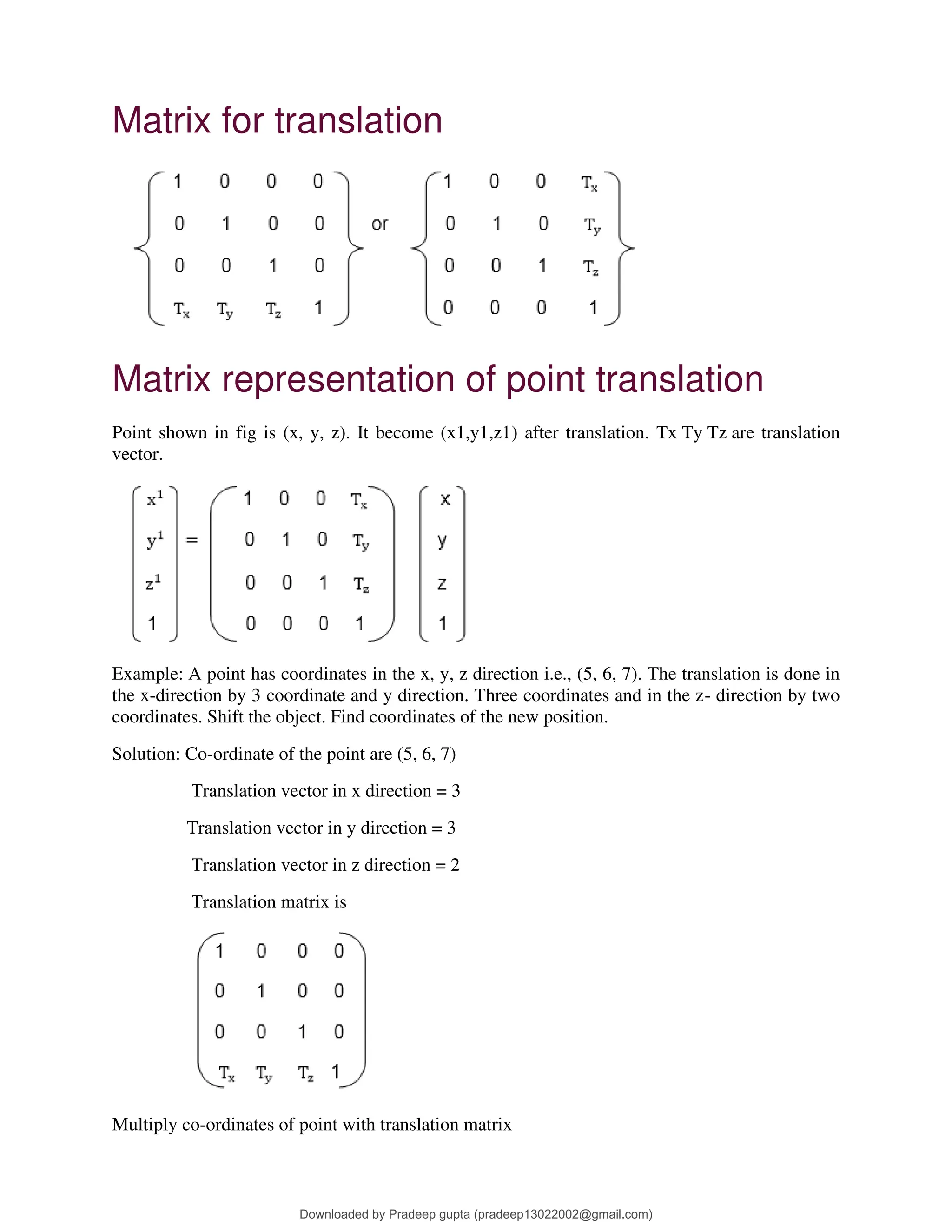 Matrix for translation
Matrix representation of point translation
Point shown in fig is (x, y, z). It become (x1,y1,z1) after translation. Tx Ty Tz are translation
vector.
Example: A point has coordinates in the x, y, z direction i.e., (5, 6, 7). The translation is done in
the x-direction by 3 coordinate and y direction. Three coordinates and in the z- direction by two
coordinates. Shift the object. Find coordinates of the new position.
Solution: Co-ordinate of the point are (5, 6, 7)
Translation vector in x direction = 3
Translation vector in y direction = 3
Translation vector in z direction = 2
Translation matrix is
Multiply co-ordinates of point with translation matrix
Downloaded by Pradeep gupta (pradeep13022002@gmail.com)
lOMoARcPSD|38515779
 