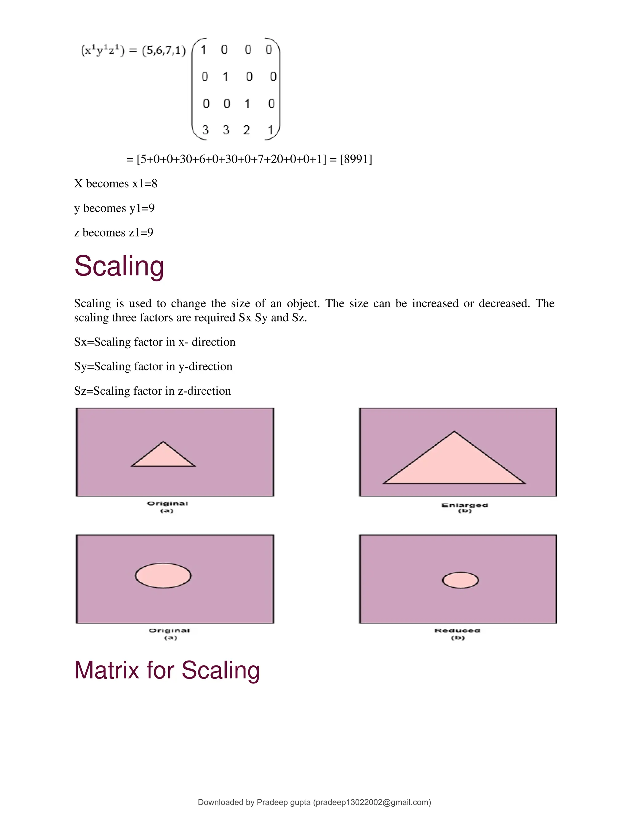 = [5+0+0+30+6+0+30+0+7+20+0+0+1] = [8991]
X becomes x1=8
y becomes y1=9
z becomes z1=9
Scaling
Scaling is used to change the size of an object. The size can be increased or decreased. The
scaling three factors are required Sx Sy and Sz.
Sx=Scaling factor in x- direction
Sy=Scaling factor in y-direction
Sz=Scaling factor in z-direction
Matrix for Scaling
Downloaded by Pradeep gupta (pradeep13022002@gmail.com)
lOMoARcPSD|38515779
 