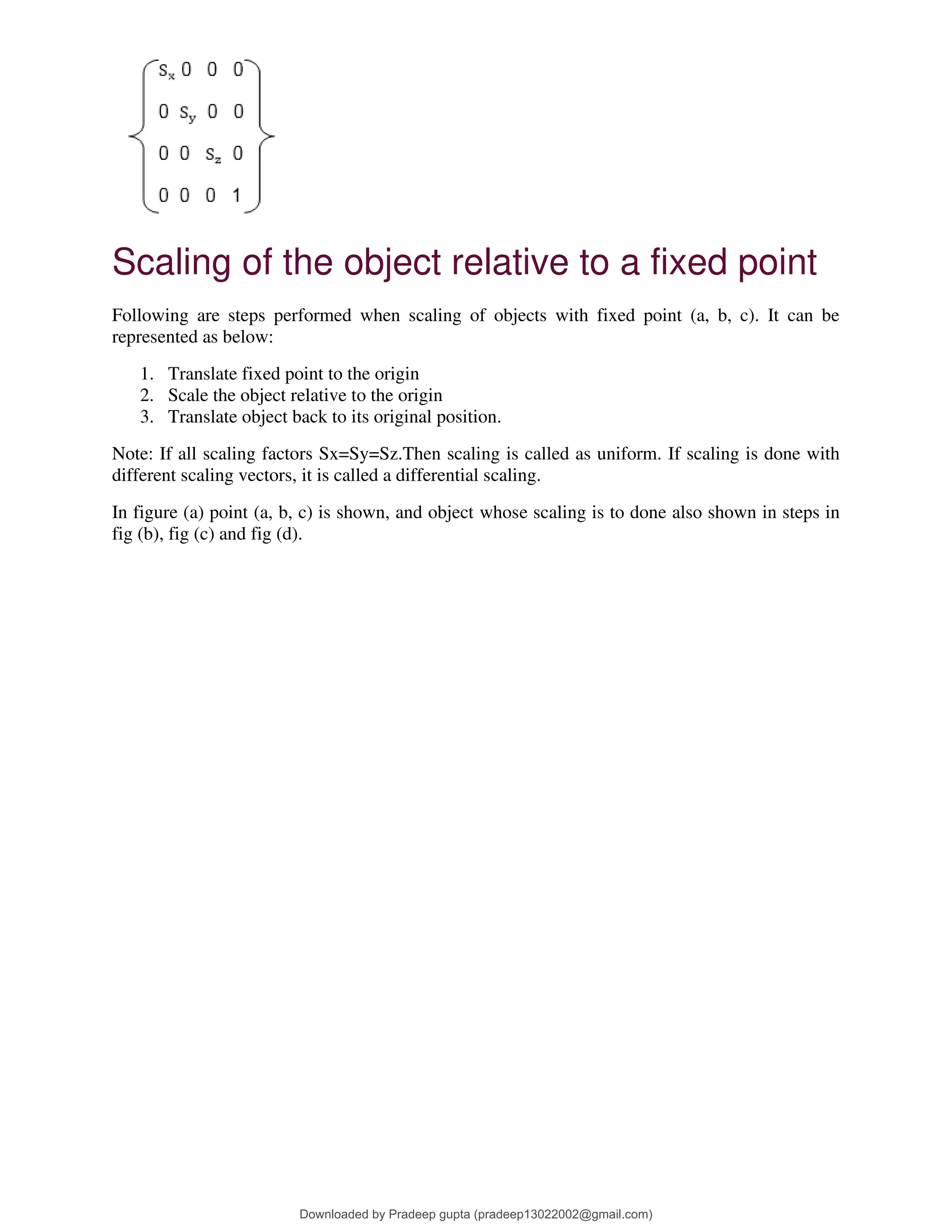 Scaling of the object relative to a fixed point
Following are steps performed when scaling of objects with fixed point (a, b, c). It can be
represented as below:
1. Translate fixed point to the origin
2. Scale the object relative to the origin
3. Translate object back to its original position.
Note: If all scaling factors Sx=Sy=Sz.Then scaling is called as uniform. If scaling is done with
different scaling vectors, it is called a differential scaling.
In figure (a) point (a, b, c) is shown, and object whose scaling is to done also shown in steps in
fig (b), fig (c) and fig (d).
Downloaded by Pradeep gupta (pradeep13022002@gmail.com)
lOMoARcPSD|38515779
 