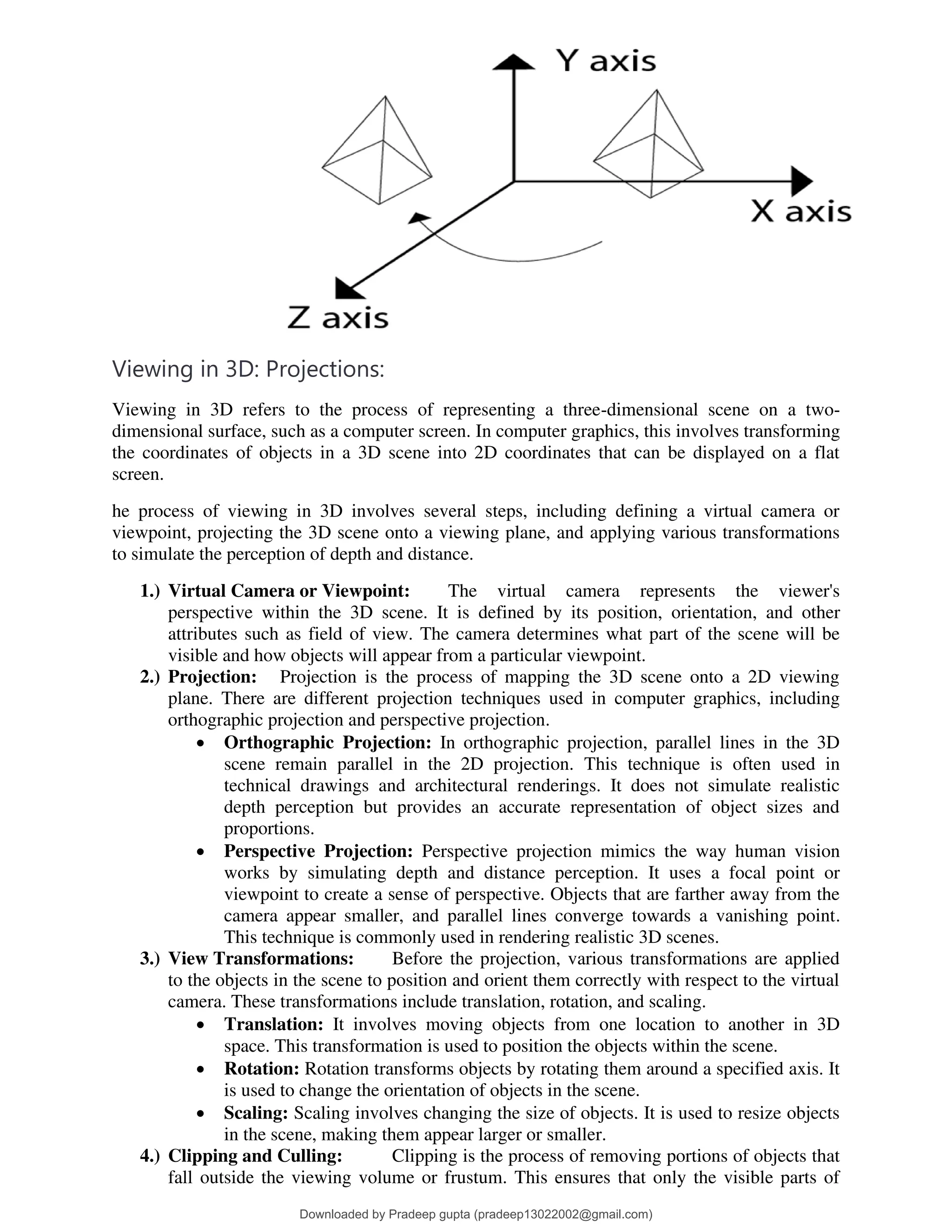 Viewing in 3D: Projections:
Viewing in 3D refers to the process of representing a three-dimensional scene on a two-
dimensional surface, such as a computer screen. In computer graphics, this involves transforming
the coordinates of objects in a 3D scene into 2D coordinates that can be displayed on a flat
screen.
he process of viewing in 3D involves several steps, including defining a virtual camera or
viewpoint, projecting the 3D scene onto a viewing plane, and applying various transformations
to simulate the perception of depth and distance.
1.) Virtual Camera or Viewpoint: The virtual camera represents the viewer's
perspective within the 3D scene. It is defined by its position, orientation, and other
attributes such as field of view. The camera determines what part of the scene will be
visible and how objects will appear from a particular viewpoint.
2.) Projection: Projection is the process of mapping the 3D scene onto a 2D viewing
plane. There are different projection techniques used in computer graphics, including
orthographic projection and perspective projection.
• Orthographic Projection: In orthographic projection, parallel lines in the 3D
scene remain parallel in the 2D projection. This technique is often used in
technical drawings and architectural renderings. It does not simulate realistic
depth perception but provides an accurate representation of object sizes and
proportions.
• Perspective Projection: Perspective projection mimics the way human vision
works by simulating depth and distance perception. It uses a focal point or
viewpoint to create a sense of perspective. Objects that are farther away from the
camera appear smaller, and parallel lines converge towards a vanishing point.
This technique is commonly used in rendering realistic 3D scenes.
3.) View Transformations: Before the projection, various transformations are applied
to the objects in the scene to position and orient them correctly with respect to the virtual
camera. These transformations include translation, rotation, and scaling.
• Translation: It involves moving objects from one location to another in 3D
space. This transformation is used to position the objects within the scene.
• Rotation: Rotation transforms objects by rotating them around a specified axis. It
is used to change the orientation of objects in the scene.
• Scaling: Scaling involves changing the size of objects. It is used to resize objects
in the scene, making them appear larger or smaller.
4.) Clipping and Culling: Clipping is the process of removing portions of objects that
fall outside the viewing volume or frustum. This ensures that only the visible parts of
Downloaded by Pradeep gupta (pradeep13022002@gmail.com)
lOMoARcPSD|38515779
 
