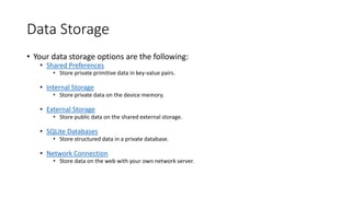 Data Storage
• Your data storage options are the following:
• Shared Preferences
• Store private primitive data in key-value pairs.
• Internal Storage
• Store private data on the device memory.
• External Storage
• Store public data on the shared external storage.
• SQLite Databases
• Store structured data in a private database.
• Network Connection
• Store data on the web with your own network server.
 