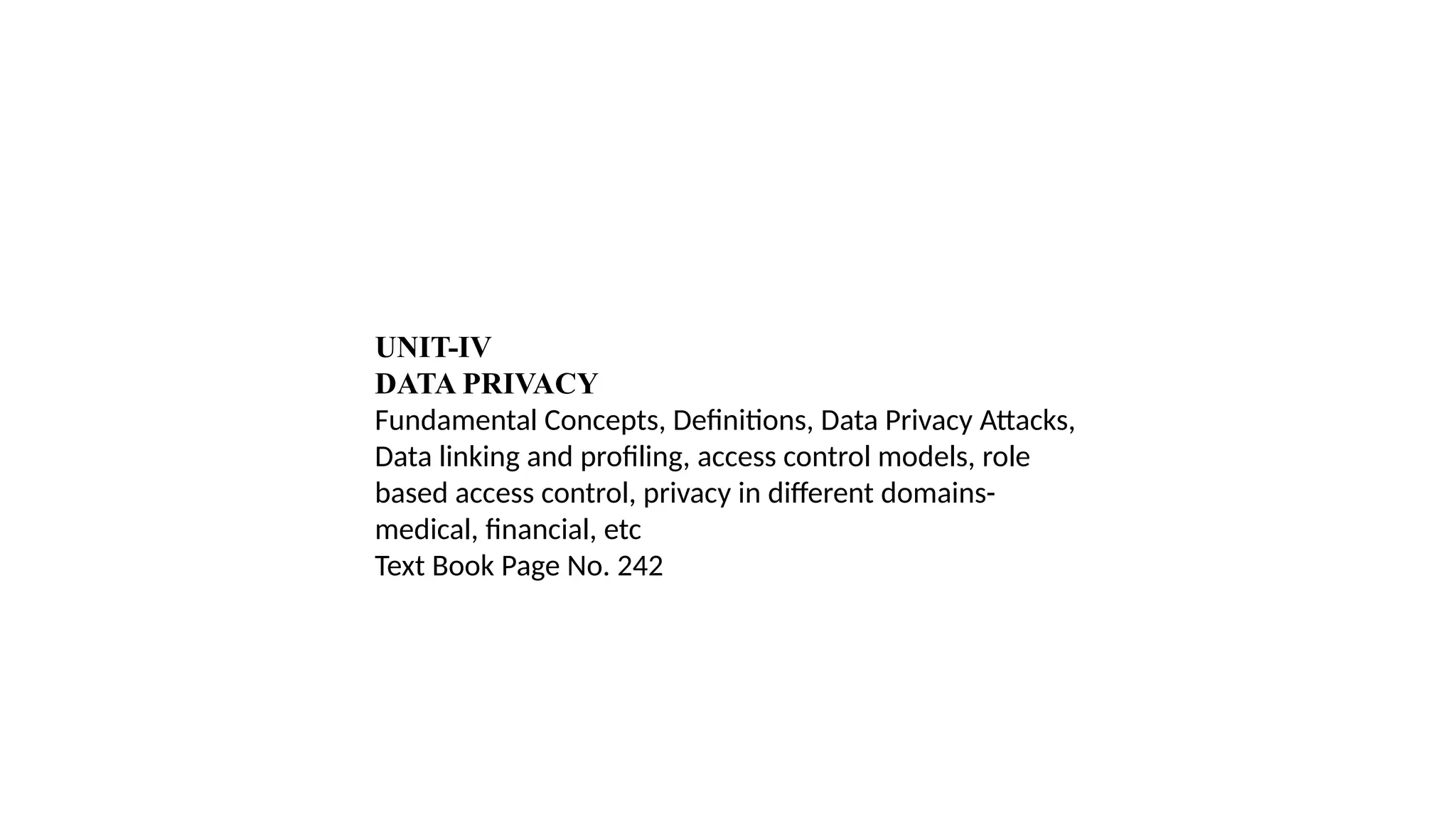 UNIT-IV
DATA PRIVACY
Fundamental Concepts, Definitions, Data Privacy Attacks,
Data linking and profiling, access control models, role
based access control, privacy in different domains-
medical, financial, etc
Text Book Page No. 242
 
