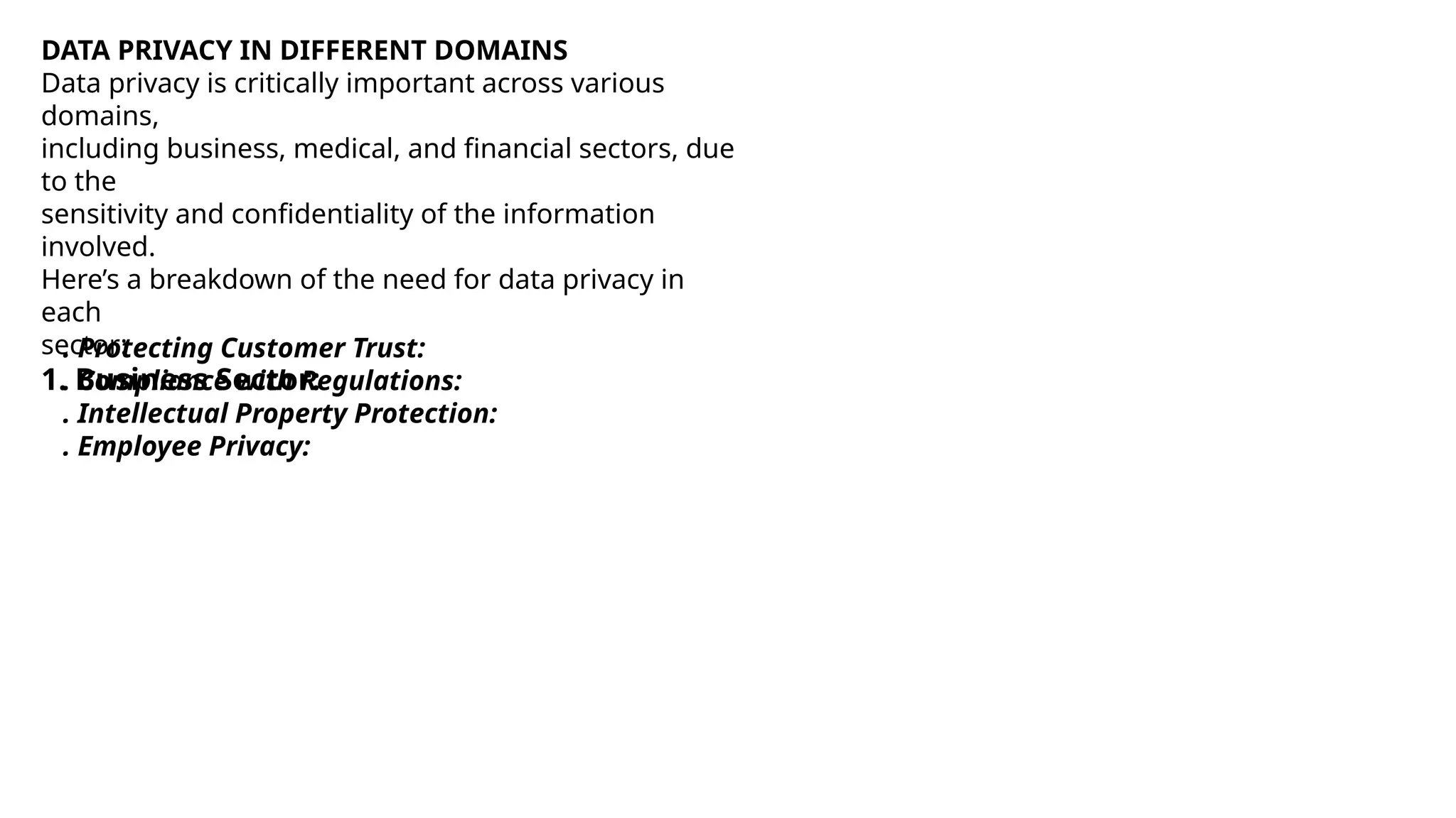 DATA PRIVACY IN DIFFERENT DOMAINS
Data privacy is critically important across various
domains,
including business, medical, and financial sectors, due
to the
sensitivity and confidentiality of the information
involved.
Here’s a breakdown of the need for data privacy in
each
sector:
1. Business Sector:
™. Protecting Customer Trust:
™. Compliance with Regulations:
™. Intellectual Property Protection:
™. Employee Privacy:
 