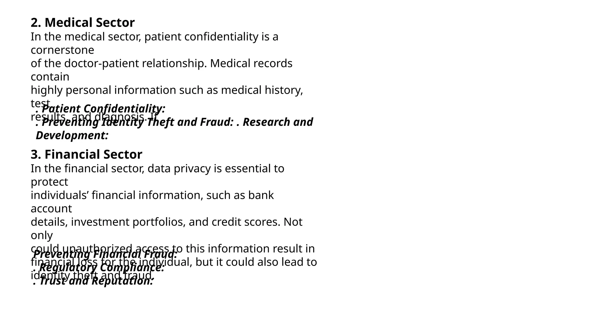 2. Medical Sector
In the medical sector, patient confidentiality is a
cornerstone
of the doctor-patient relationship. Medical records
contain
highly personal information such as medical history,
test
results, and diagnosis. If
™. Patient Confidentiality:
™. Preventing Identity Theft and Fraud: ™. Research and
Development:
3. Financial Sector
In the financial sector, data privacy is essential to
protect
individuals’ financial information, such as bank
account
details, investment portfolios, and credit scores. Not
only
could unauthorized access to this information result in
financial loss for the individual, but it could also lead to
identity theft and fraud.
Preventing Financial Fraud:
™. Regulatory Compliance:
™. Trust and Reputation:
 