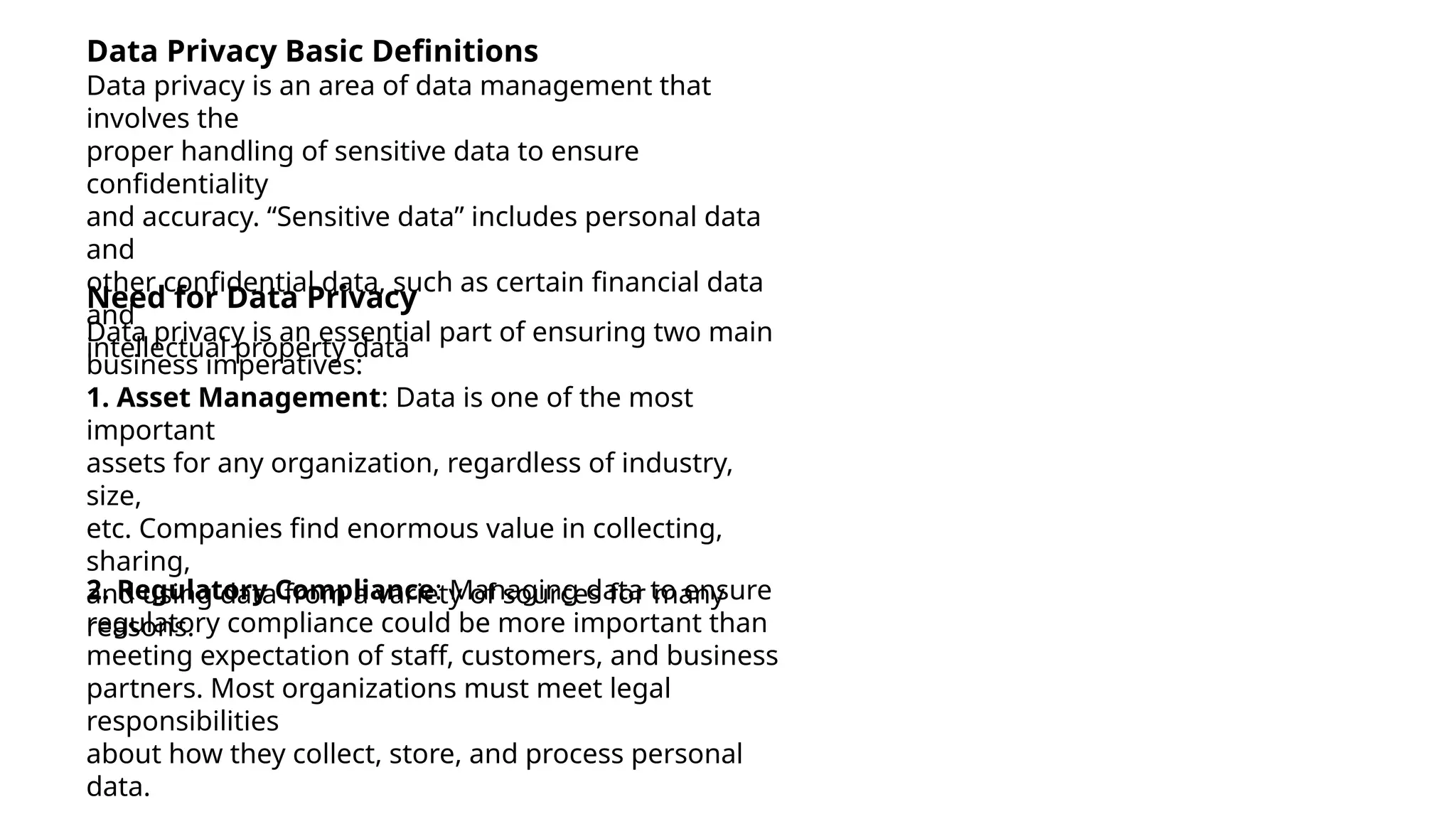 Data Privacy Basic Definitions
Data privacy is an area of data management that
involves the
proper handling of sensitive data to ensure
confidentiality
and accuracy. “Sensitive data” includes personal data
and
other confidential data, such as certain financial data
and
intellectual property data
Need for Data Privacy
Data privacy is an essential part of ensuring two main
business imperatives:
1. Asset Management: Data is one of the most
important
assets for any organization, regardless of industry,
size,
etc. Companies find enormous value in collecting,
sharing,
and using data from a variety of sources for many
reasons.
2. Regulatory Compliance: Managing data to ensure
regulatory compliance could be more important than
meeting expectation of staff, customers, and business
partners. Most organizations must meet legal
responsibilities
about how they collect, store, and process personal
data.
 
