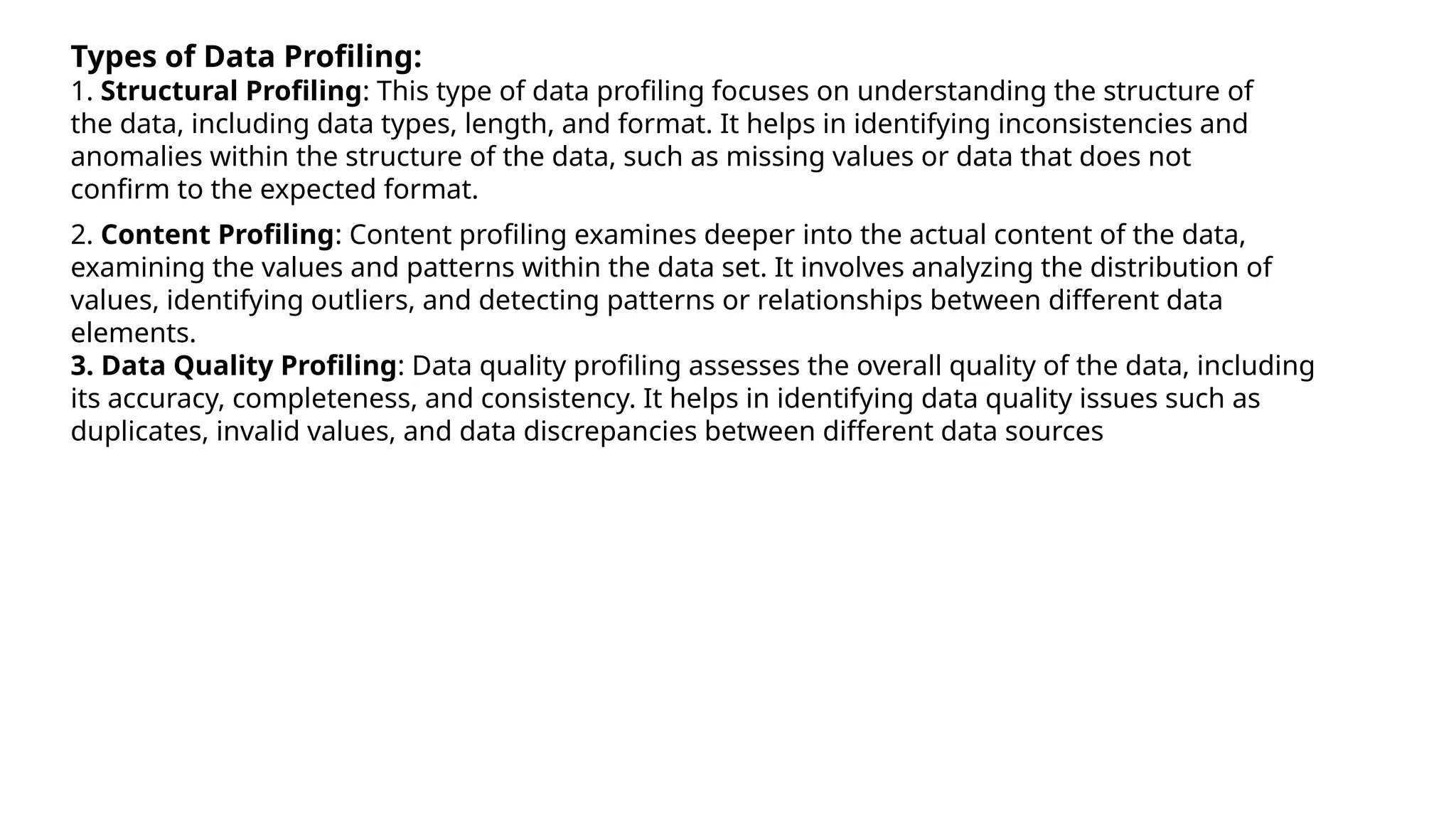 Types of Data Profiling:
1. Structural Profiling: This type of data profiling focuses on understanding the structure of
the data, including data types, length, and format. It helps in identifying inconsistencies and
anomalies within the structure of the data, such as missing values or data that does not
confirm to the expected format.
2. Content Profiling: Content profiling examines deeper into the actual content of the data,
examining the values and patterns within the data set. It involves analyzing the distribution of
values, identifying outliers, and detecting patterns or relationships between different data
elements.
3. Data Quality Profiling: Data quality profiling assesses the overall quality of the data, including
its accuracy, completeness, and consistency. It helps in identifying data quality issues such as
duplicates, invalid values, and data discrepancies between different data sources
 