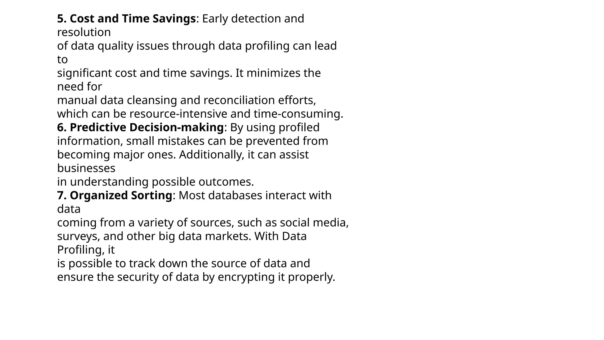 5. Cost and Time Savings: Early detection and
resolution
of data quality issues through data profiling can lead
to
significant cost and time savings. It minimizes the
need for
manual data cleansing and reconciliation efforts,
which can be resource-intensive and time-consuming.
6. Predictive Decision-making: By using profiled
information, small mistakes can be prevented from
becoming major ones. Additionally, it can assist
businesses
in understanding possible outcomes.
7. Organized Sorting: Most databases interact with
data
coming from a variety of sources, such as social media,
surveys, and other big data markets. With Data
Profiling, it
is possible to track down the source of data and
ensure the security of data by encrypting it properly.
 