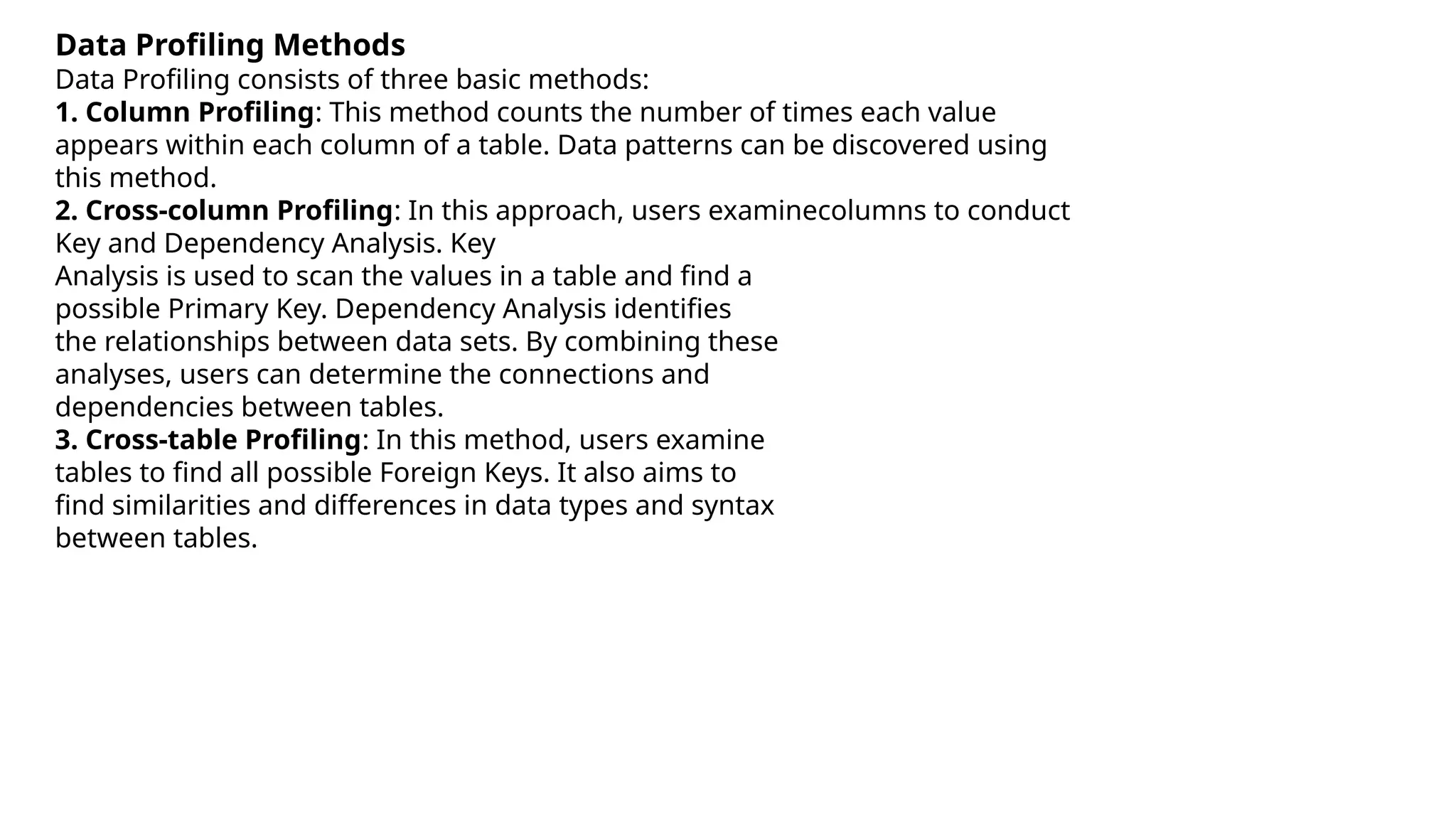 Data Profiling Methods
Data Profiling consists of three basic methods:
1. Column Profiling: This method counts the number of times each value
appears within each column of a table. Data patterns can be discovered using
this method.
2. Cross-column Profiling: In this approach, users examinecolumns to conduct
Key and Dependency Analysis. Key
Analysis is used to scan the values in a table and find a
possible Primary Key. Dependency Analysis identifies
the relationships between data sets. By combining these
analyses, users can determine the connections and
dependencies between tables.
3. Cross-table Profiling: In this method, users examine
tables to find all possible Foreign Keys. It also aims to
find similarities and differences in data types and syntax
between tables.
 