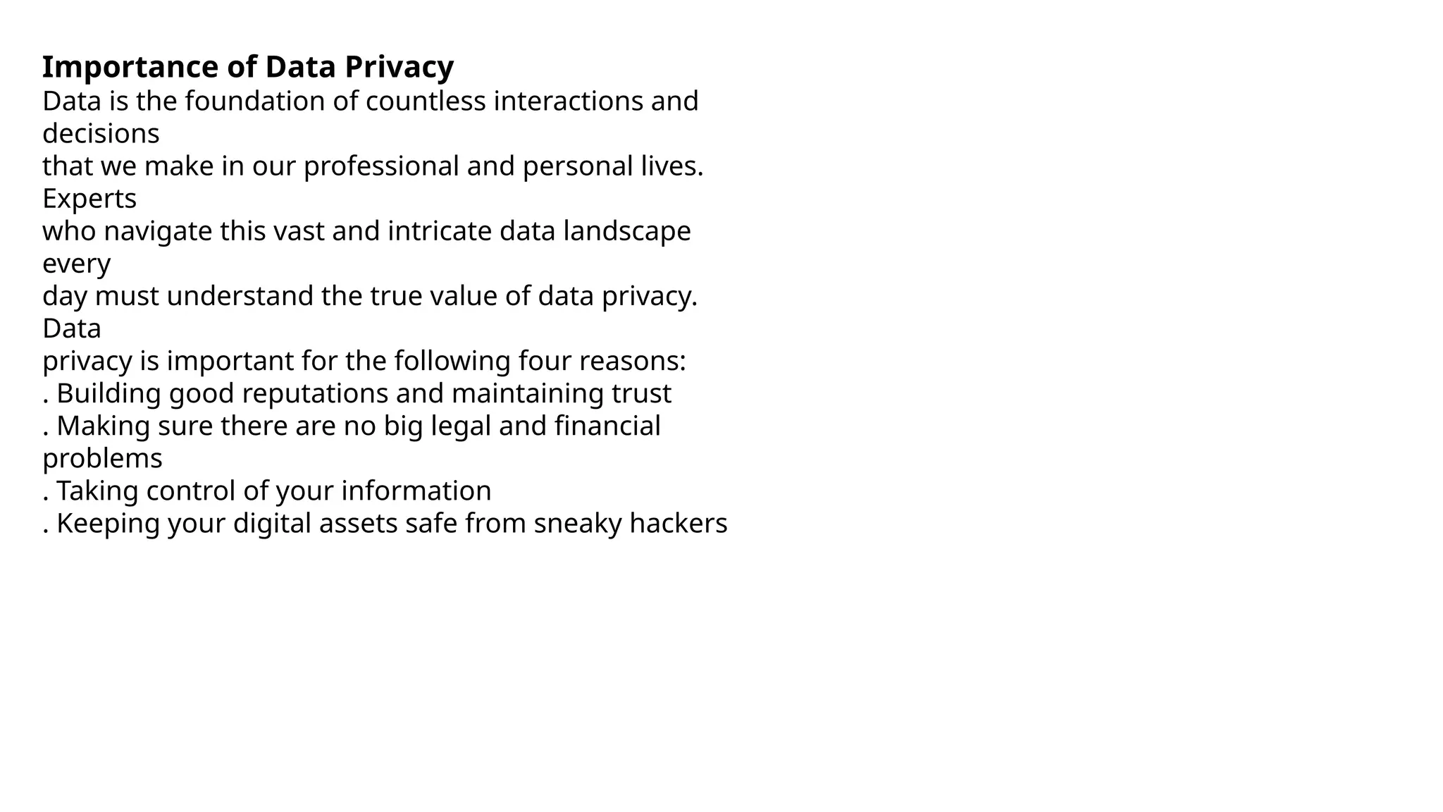 Importance of Data Privacy
Data is the foundation of countless interactions and
decisions
that we make in our professional and personal lives.
Experts
who navigate this vast and intricate data landscape
every
day must understand the true value of data privacy.
Data
privacy is important for the following four reasons:
™. Building good reputations and maintaining trust
™. Making sure there are no big legal and financial
problems
™. Taking control of your information
™. Keeping your digital assets safe from sneaky hackers
 