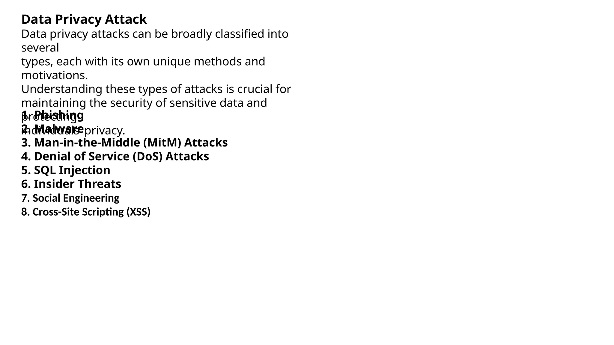 Data Privacy Attack
Data privacy attacks can be broadly classified into
several
types, each with its own unique methods and
motivations.
Understanding these types of attacks is crucial for
maintaining the security of sensitive data and
protecting
individuals’ privacy.
1. Phishing
2. Malware
3. Man-in-the-Middle (MitM) Attacks
4. Denial of Service (DoS) Attacks
5. SQL Injection
6. Insider Threats
7. Social Engineering
8. Cross-Site Scripting (XSS)
 