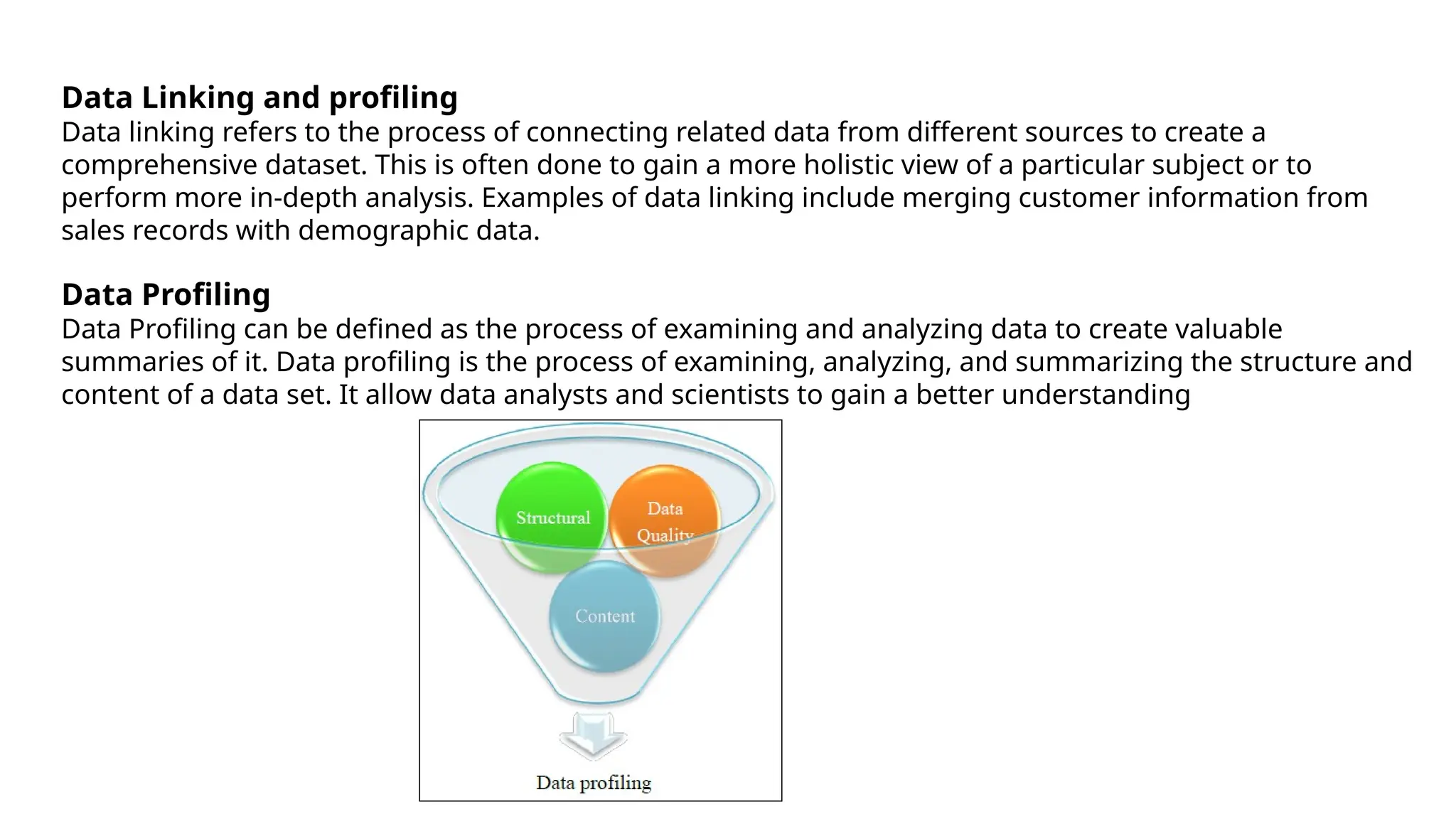 Data Linking and profiling
Data linking refers to the process of connecting related data from different sources to create a
comprehensive dataset. This is often done to gain a more holistic view of a particular subject or to
perform more in-depth analysis. Examples of data linking include merging customer information from
sales records with demographic data.
Data Profiling
Data Profiling can be defined as the process of examining and analyzing data to create valuable
summaries of it. Data profiling is the process of examining, analyzing, and summarizing the structure and
content of a data set. It allow data analysts and scientists to gain a better understanding
 
