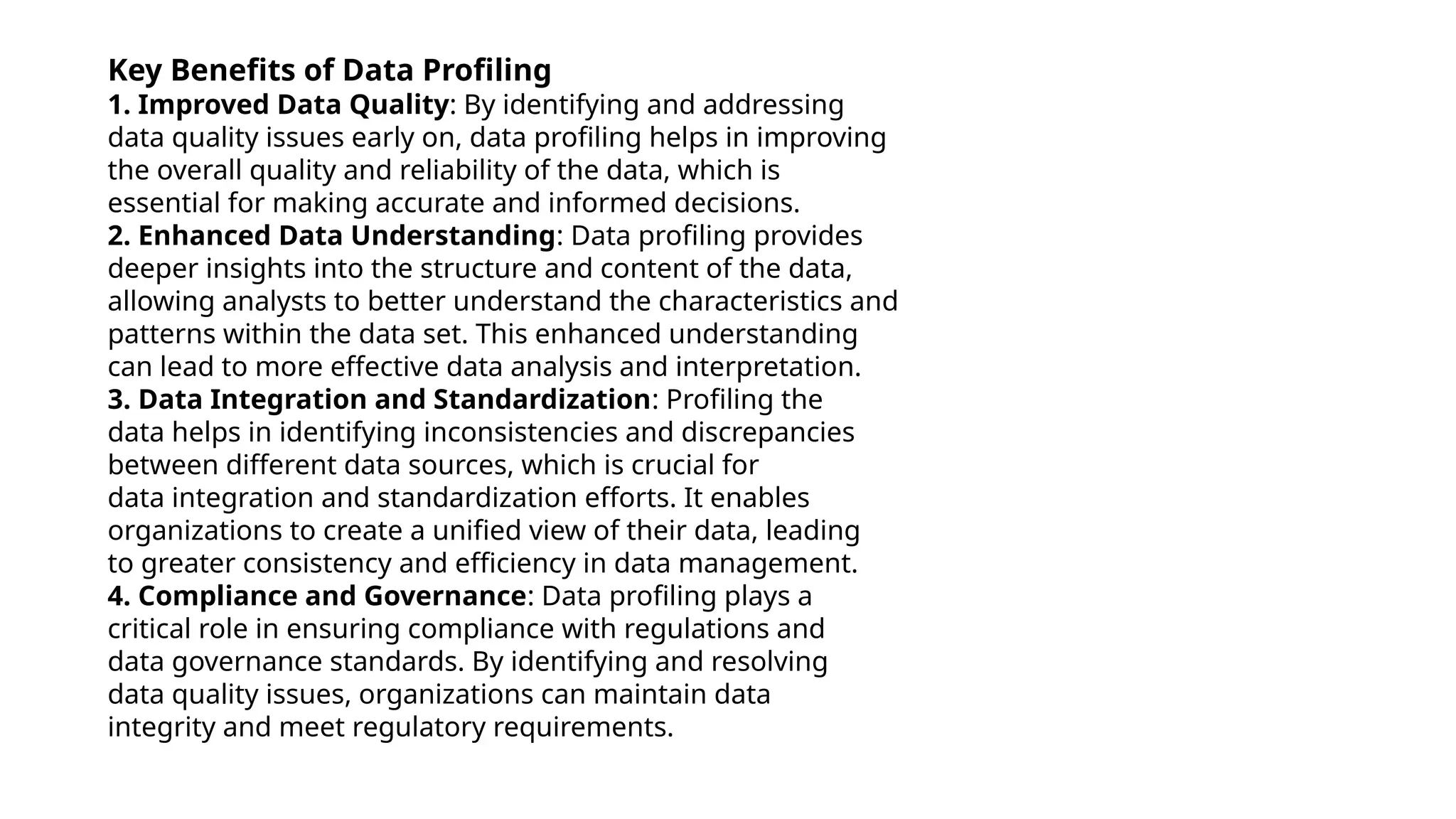 Key Benefits of Data Profiling
1. Improved Data Quality: By identifying and addressing
data quality issues early on, data profiling helps in improving
the overall quality and reliability of the data, which is
essential for making accurate and informed decisions.
2. Enhanced Data Understanding: Data profiling provides
deeper insights into the structure and content of the data,
allowing analysts to better understand the characteristics and
patterns within the data set. This enhanced understanding
can lead to more effective data analysis and interpretation.
3. Data Integration and Standardization: Profiling the
data helps in identifying inconsistencies and discrepancies
between different data sources, which is crucial for
data integration and standardization efforts. It enables
organizations to create a unified view of their data, leading
to greater consistency and efficiency in data management.
4. Compliance and Governance: Data profiling plays a
critical role in ensuring compliance with regulations and
data governance standards. By identifying and resolving
data quality issues, organizations can maintain data
integrity and meet regulatory requirements.
 