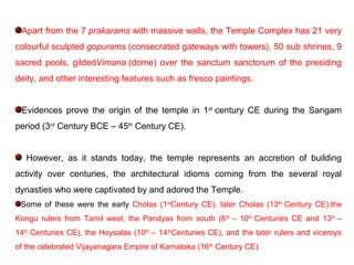 Apart from the 7 prakarams with massive walls, the Temple Complex has 21 very
colourful sculpted gopurams (consecrated gateways with towers), 50 sub shrines, 9
sacred pools, gildedVimana (dome) over the sanctum sanctorum of the presiding
deity, and other interesting features such as fresco paintings.
Evidences prove the origin of the temple in 1st
century CE during the Sangam
period (3rd
Century BCE – 45th
Century CE).
However, as it stands today, the temple represents an accretion of building
activity over centuries, the architectural idioms coming from the several royal
dynasties who were captivated by and adored the Temple.
Some of these were the early Cholas (1st
Century CE), later Cholas (13th
Century CE),the
Kongu rulers from Tamil west, the Pandyas from south (6th
– 10th
Centuries CE and 13th
–
14th
Centuries CE), the Hoysalas (10th
– 14th
Centuries CE), and the later rulers and viceroys
of the celebrated Vijayanagara Empire of Karnataka (16th
Century CE).
 