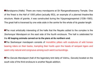 Mandapams (Halls): There are many mandapams at Sri Ranganathaswamy Temple. One
of the finest is the Hall of 1000 pillars (actually 953), an example of a planned theatre-like
structure. Made of granite, it was constructed during the Vijayanagaraperiod (1336–1565).
The great hall is traversed by one wide aisle in the centre for the whole of its greater length
The most artistically interesting of the halls that the Nayaks added to the complex is the
Sesharayar Mandapam on the east side of the fourth enclosure. The hall is celebrated for
the 40 leaping animals carved on to the piers at its northern end.
The Sesharayar mandapam consists of monolithic pillars with sculptures of wild horses
bearing riders on their backs, trampling their hoofs upon the heads of rampant tigers and
seem only natural and congruous among such weird surroundings.
The Garuda Mandapam (hall of the legendary bird deity of Vishnu, Garuda) located on the
south side of the third enclosure is another Nayak addition.
 