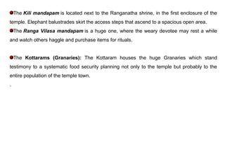 The Kili mandapam is located next to the Ranganatha shrine, in the first enclosure of the
temple. Elephant balustrades skirt the access steps that ascend to a spacious open area.
The Ranga Vilasa mandapam is a huge one, where the weary devotee may rest a while
and watch others haggle and purchase items for rituals.
The Kottarams (Granaries): The Kottaram houses the huge Granaries which stand
testimony to a systematic food security planning not only to the temple but probably to the
entire population of the temple town.
.
 