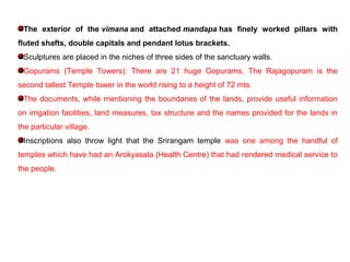 The exterior of the vimana and attached mandapa has finely worked pillars with
fluted shafts, double capitals and pendant lotus brackets.
Sculptures are placed in the niches of three sides of the sanctuary walls.
Gopurams (Temple Towers): There are 21 huge Gopurams. The Rajagopuram is the
second tallest Temple tower in the world rising to a height of 72 mts.
The documents, while mentioning the boundaries of the lands, provide useful information
on irrigation facilities, land measures, tax structure and the names provided for the lands in
the particular village.
Inscriptions also throw light that the Srirangam temple was one among the handful of
temples which have had an Arokyasala (Health Centre) that had rendered medical service to
the people.
 