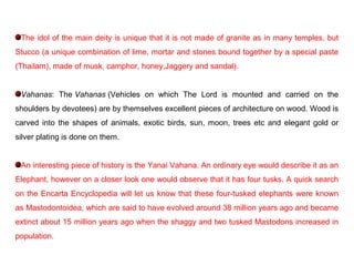 The idol of the main deity is unique that it is not made of granite as in many temples, but
Stucco (a unique combination of lime, mortar and stones bound together by a special paste
(Thailam), made of musk, camphor, honey,Jaggery and sandal).
Vahanas: The Vahanas (Vehicles on which The Lord is mounted and carried on the
shoulders by devotees) are by themselves excellent pieces of architecture on wood. Wood is
carved into the shapes of animals, exotic birds, sun, moon, trees etc and elegant gold or
silver plating is done on them.
An interesting piece of history is the Yanai Vahana. An ordinary eye would describe it as an
Elephant, however on a closer look one would observe that it has four tusks. A quick search
on the Encarta Encyclopedia will let us know that these four-tusked elephants were known
as Mastodontoidea, which are said to have evolved around 38 million years ago and became
extinct about 15 million years ago when the shaggy and two tusked Mastodons increased in
population.
 