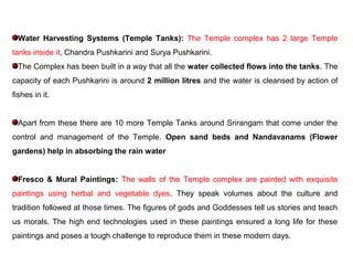 Water Harvesting Systems (Temple Tanks): The Temple complex has 2 large Temple
tanks inside it, Chandra Pushkarini and Surya Pushkarini.
The Complex has been built in a way that all the water collected flows into the tanks. The
capacity of each Pushkarini is around 2 million litres and the water is cleansed by action of
fishes in it.
Apart from these there are 10 more Temple Tanks around Srirangam that come under the
control and management of the Temple. Open sand beds and Nandavanams (Flower
gardens) help in absorbing the rain water
Fresco & Mural Paintings: The walls of the Temple complex are painted with exquisite
paintings using herbal and vegetable dyes. They speak volumes about the culture and
tradition followed at those times. The figures of gods and Goddesses tell us stories and teach
us morals. The high end technologies used in these paintings ensured a long life for these
paintings and poses a tough challenge to reproduce them in these modern days.
 