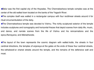 Belur was the first capital city of the Hoysalas. The Chennakeshava temple complex was at the
center of the old walled town located on the banks of the Yagachi River.
The complex itself was walled in a rectangular campus with four rectilinear streets around it for
ritual circumambulation of the deity.
The Chennakeshava temple was devoted to Vishnu. The richly sculptured exterior of the temple
includes sculptures and iconography and horizontal friezes that depict scenes from daily life, music,
and dance, and narrate scenes from the life of Vishnu and his reincarnations and the
epics,Ramayana, and Mahabharata.
The layout of the town represents the cosmic diagram with walled kotte, the streets in four
cardinal directions, the temples of anjaneya at the gates at the ends of these four cardinal streets,
the rathabeedi or chariot streets around the temple, and the remains of the defensive wall and
moat.
 