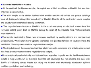 Sacred Ensembles of Halebid
At the zenith of the Hoysala empire, the capital was shifted from Belur to Halebid that was then
known as Dorasamudhra.
The main temple at the center, various other smaller temples ad shrines and palace buildings
were all destroyed making it the ‘ruined city’ or Halebid. Despite all the destruction, some temples
and structures of unparalleled beauty still remain.
The Hoysaleshwara temple at Halebidu is the most exemplary architectural ensemble of the
Hoysalas extant today. Built in 1121CE during the reign of the Hoysala King, Vishnuvardhana
Hoysaleshwara.
The temple, dedicated to Shiva, was sponsored and built by wealthy citizens and merchants of
Dorasamudra. While rulers have typically sponsored the grandest temples in southern India, the
merchants of the city dedicated the Hoysaleshwara temple.
The intertwining of the sacred and spiritual attainment with commerce and artistic achievement
was most clearly evidenced in the Hoysaleshwara temple.
More sculpturally and artistically sophisticated than any other Hoysala temple, the Hoysaleshwara
temple is most well-known for the more than 240 wall sculptures that run all along the outer wall.
Bands of intricately carved friezes run along the exterior wall expressing aspirational spiritual
qualities, symbolism, and mythology.
 