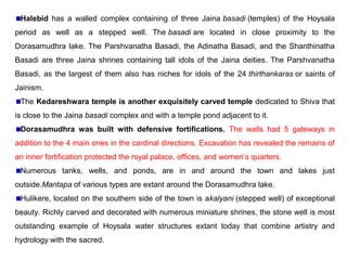 Halebid has a walled complex containing of three Jaina basadi (temples) of the Hoysala
period as well as a stepped well. The basadi are located in close proximity to the
Dorasamudhra lake. The Parshvanatha Basadi, the Adinatha Basadi, and the Shanthinatha
Basadi are three Jaina shrines containing tall idols of the Jaina deities. The Parshvanatha
Basadi, as the largest of them also has niches for idols of the 24 thirthankaras or saints of
Jainism.
The Kedareshwara temple is another exquisitely carved temple dedicated to Shiva that
is close to the Jaina basadi complex and with a temple pond adjacent to it.
Dorasamudhra was built with defensive fortifications. The walls had 5 gateways in
addition to the 4 main ones in the cardinal directions. Excavation has revealed the remains of
an inner fortification protected the royal palace, offices, and women’s quarters.
Numerous tanks, wells, and ponds, are in and around the town and lakes just
outside.Mantapa of various types are extant around the Dorasamudhra lake.
Hulikere, located on the southern side of the town is akalyani (stepped well) of exceptional
beauty. Richly carved and decorated with numerous miniature shrines, the stone well is most
outstanding example of Hoysala water structures extant today that combine artistry and
hydrology with the sacred.
 
