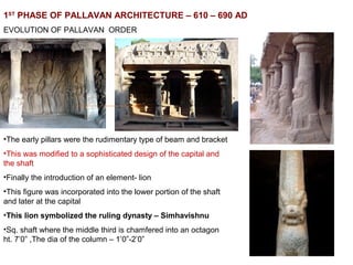 1ST
PHASE OF PALLAVAN ARCHITECTURE – 610 – 690 AD
EVOLUTION OF PALLAVAN ORDER
•The early pillars were the rudimentary type of beam and bracket
•This was modified to a sophisticated design of the capital and
the shaft
•Finally the introduction of an element- lion
•This figure was incorporated into the lower portion of the shaft
and later at the capital
•This lion symbolized the ruling dynasty – Simhavishnu
•Sq. shaft where the middle third is chamfered into an octagon
ht. 7’0” ,The dia of the column – 1’0”-2’0”
 