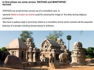 In first phase we come across ‘RATHAS and MANTAPAS.’
RATHAS
•RATHAS are small shrines carved out of a monolithic rock. In
•general Ratha is known as chariot used for carrying the image of the deity during religious
procession.
•But here in pallava style it commonly refers to a monolithic shrine which contains all the essential
features of a temple including domed storey to shikhara.
 