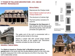 1ST
PHASE OF PALLAVAN ARCHITECTURE – 610 – 690 AD
RATHAS - Mahabalipuram
Bhima Ratha:
Reproduces the Chaitya mode
Keel or Barrel vaulted roof with a
Chaitya Gable end
The structure is 2 stories high
The front portico consists of 4
columns
Prototype for the Gopuram of
later temples with the oblong plan,
diminishing stories, keel roof with
pinnacles and gable end
The gable end of the roof is ornamented with a
central symbol similar to the stupa
Depicts a prayer hall with curved barge boards
taking the place of the vaulted roof. Decorative
brackets simulate the ribs of the vault
Sahadeva Nakula Ratha:
The Ratha is based on ‘Chaitya Hall’ of Buddhist temple with an
apsidal end on the south side and double pillared portico on the north side.
Its plinth measures 5.5m 3.35m and rises to a ht of 5m in four tiers. The
roof is elaborately carved.
 