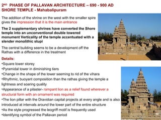 2ND
PHASE OF PALLAVAN ARCHITECTURE – 690 - 900 AD
SHORE TEMPLE - Mahabalipuram
The addition of the shrine on the west with the smaller spire
gives the impression that it is the main entrance
The 2 supplementary shrines have converted the Shore
temple into an unconventional double towered
monument Verticality of the temple accentuated with a
slender monolithic stupi
The central building seems to be a development off the
Rathas with a difference in the treatment
Details:
•Square lower storey
•Pyramidal tower in diminishing tiers
•Change in the shape of the tower seeming to rid of the vihara
•Rhythmic, buoyant composition than the rathas giving the temple a
lightness and soaring quality
•Appearance of a pilaster- rampant lion as a relief found wherever a
structural form with an ornament was required
•The lion pillar with the Dravidian capital projects at every angle and is also
introduced at intervals around the lower part of the entire structure
•As the style progressed the leogriff motif is frequently used
•Identifying symbol of the Pallavan period
 